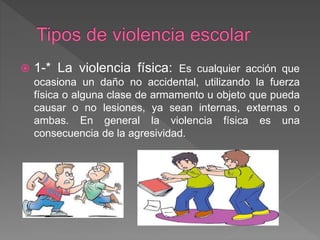  1-* La violencia física: Es cualquier acción que
ocasiona un daño no accidental, utilizando la fuerza
física o alguna clase de armamento u objeto que pueda
causar o no lesiones, ya sean internas, externas o
ambas. En general la violencia física es una
consecuencia de la agresividad.
 