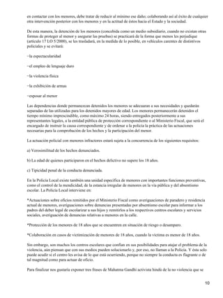 en contactar con los menores, debe tratar de reducir al mínimo ese daño; colaborando así al éxito de cualquier
otra intervención posterior con los menores y en la actitud de éstos hacia el Estado y la sociedad.
De esta manera, la detención de los menores (concebida como un medio subsidiario, cuando no existan otras
formas de proteger al menor y asegurar las pruebas) se practicará de la forma que menos les perjudique
(artículo 17 LO 5/2000), se les trasladará, en la medida de lo posible, en vehículos carentes de distintivos
policiales y se evitará:
−la espectacularidad
−el empleo de lenguaje duro
−la violencia física
−la exhibición de armas
−esposar al menor
Las dependencias donde permanezcan detenidos los menores se adecuaran a sus necesidades y quedarán
separadas de las utilizadas para los detenidos mayores de edad. Los menores permanecerán detenidos el
tiempo mínimo imprescindible, como máximo 24 horas, siendo entregados posteriormente a sus
representantes legales, a la entidad pública de protección correspondiente o al Ministerio Fiscal, que será el
encargado de instruir la causa correspondiente y de ordenar a la policía la práctica de las actuaciones
necesarias para la comprobación de los hechos y la participación del menor.
La actuación policial con menores infractores estará sujeta a la concurrencia de los siguientes requisitos:
a) Verosimilitud de los hechos denunciados.
b) La edad de quienes participaron en el hechos delictivo no supere los 18 años.
c) Tipicidad penal de la conducta denunciada.
En la Policía Local existe también una unidad específica de menores con importantes funciones preventivas,
como el control de la mendicidad, de la estancia irregular de menores en la vía pública y del absentismo
escolar. La Policía Local interviene en:
*Actuaciones sobre oficios remitidos por el Ministerio Fiscal como averiguaciones de paradero y residencia
actual de menores, averiguaciones sobre denuncias presentadas por absentismo escolar para informar a los
padres del deber legal de escolarizar a sus hijos y remitirlos a los respectivos centros escolares y servicios
sociales, averiguación de denuncias relativas a menores en la calle.
*Protección de los menores de 18 años que se encuentren en situación de riesgo o desamparo.
*Colaboración en casos de victimización de menores de 18 años, cuando la víctima es menor de 18 años.
Sin embargo, son muchos los centros escolares que confían en sus posibilidades para atajar el problema de la
violencia, aún piensan que con sus medios pueden solucionarlo y, por eso, no llaman a la Policía. Y ésta solo
puede acudir si el centro les avisa de lo que está ocurriendo, porque no siempre la conducta es flagrante o de
tal magnitud como para actuar de oficio.
Para finalizar nos gustaría exponer tres frases de Mahatma Gandhi activista hindú de la no violencia que se
10
 