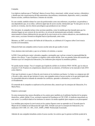 Campaña
Los trípticos explican que el "bullying" abarca el acoso físico, emocional, verbal, sexual, racista y cibernético;
y detalla que trae consecuencias de baja autoestima, desconfianza, retraimiento, depresión, estrés y ansiedad,
fracaso escolar, conflictos familiares e intentos de suicidio.
En este sentido, también relatan los casos de profesionales como una enfermera, un profesor, un periodista o
una dependiente que, en su niñez, sufrieron algún tipo de acoso escolar, destacando que "lo más grave no es la
acción en sí misma, sino los efectos psicológicos que producen en sus vítimas".
Por otra parte, la campaña incluye otras acciones paralelas, como la medida que han lanzado para que los
alumnos hagan un uso correcto de los móviles y no sirvan de instrumento para actitudes violentas;
mencionando la futura elaboración de una guía de la convivencia en los centros educativos, una estadística de
estos casos y acciones formativas dirigidas hacia el profesorado, entre otras.
Mientras, en 2007, en el marco del Salón de la Educación, se celebrará el I Congreso sobre Convivencia
Escolar en Extremadura.
Educación hará una campaña contra el acoso escolar antes de que acabe el curso
Unos alumnos más motivados y que no se limiten a lo mínimo, a sacarse
la ESO. Unos profesores mejor valorados, pagados y protegidos que vuelvan a tomar la responsabilidad de
educar a los chicos. Y que el instituto se organice como mejor decida. Esas son grandes líneas del acuerdo que
firmaron ayer la Consejería de Educación y los sindicatos para mejorar la enseñanza pública.
No queda mucho tiempo. Tras el varapalo que España ha sufrido en el informe PISA−OCDE, que la sitúa en
el puesto 21 de 29 países en competencias educativas de sus alumnos, el Gobierno se ha marcado el año 2010
como objetivo.
Claro que lo primero es que el clima de convivencia en los institutos sea bueno. La Junta va a empezar por ahí
y llevará a cabo, antes de que termine el curso, una campaña contra el acoso escolar en la que participará toda
la comunidad educativa tratando de entender los conflictos, aprender a afrontarlos y a resolverlos
civilizadamente.
El contenido de la campaña se explicará en los próximos días, anunció ayer la consejera de Educación, Eva
María Pérez.
Empieza a preocupar
En estos momentos hay menos disciplina en los centros pero también en el ambiente familiar de los propios
domicilios, señala Adrián Vivas, secretario regional de Enseñanza en CSI−CSIF, el sindicato mayoritario en
este sector. La conflictividad en los institutos es menor a la media española 'pero empieza a ser preocupante'.
Las medidas para mejorar la convivencia en los centros figuran como un apartado en el 'Acuerdo para la
Mejora de la Calidad en la Educación del siglo XXI', firmado ayer por la consejera de Educación y los
sindicatos CSI−CSIF, CC. OO., UGT, ANPE y PIDE−Profesorado Extremeño.
Además de una campaña inmediata contra el acoso escolar, los centros que lo quieran recibirán ayuda de la
12
 