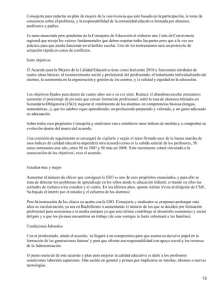 Consejería para redactar un plan de mejora de la convivencia que esté basado en la participación, la toma de
conciencia sobre el problema, y la responsabilidad de la comunidad educativa formada por alumnos,
profesores y padres.
Es tarea anunciada pero pendiente de la Consejería de Educación el elaborar una Carta de Convivencia
regional que recoja los valores fundamentales que deben respetar todas las partes pero que a la vez sea
práctica para que pueda funcionar en el ámbito escolar. Uno de los instrumentos será un protocolo de
actuación rápida en casos de conflictos.
Siete objetivos
El Acuerdo para la Mejora de la Calidad Educativa tiene como horizonte 2010 y funcionará alrededor de
cuatro ideas básicas: el reconocimiento social y profesional del profesorado, el tratamiento individualizado del
alumno, la autonomía en la organización y gestión de los centros, y la calidad y equidad en la educación.
Los objetivos fijados para dentro de cuatro años son a su vez siete. Reducir el abandono escolar prematuro;
aumentar el porcentaje de jóvenes que cursan formación profesional; subir la tasa de alumnos titulados en
Secundaria Obligatoria (ESO); mejorar el rendimiento de los alumnos en competencias básicas (lengua,
matemáticas...); que los adultos sigan aprendiendo; un profesorado preparado y valorado, y un gasto adecuado
en adecuación.
Sobre todos esos propósitos Consejería y sindicatos van a establecer unos índices de medida y a comprobar su
evolución dentro del marco del acuerdo.
Una comisión de seguimiento se encargará de vigilarlo y según el texto firmado ayer de la buena marcha de
esos índices de calidad educativa dependerá otro acuerdo como es la subida salarial de los profesores, 50
euros mensuales este año, otros 50 en 2007 y 50 más en 2008. 'Este incremento estará vinculado a la
consecución de los objetivos', reza el acuerdo.
Estudiar más y mejor
Aumentar el número de chicos que consiguen la ESO es uno de esos propósitos enunciados, y para ello se
trata de detectar los problemas de aprendizaje en los niños desde la educación Infantil, evitando en ellos las
actitudes de rechazo a los estudios y al centro. En los últimos años, apunta Adrián Vivas el dirigente de CSIF,
'ha bajado el interés por el estudio y el esfuerzo de los alumnos'.
Pero la instrucción de los chicos no acaba con la ESO. Consejería y sindicatos se proponen prolongar más
años su escolarización, ya sea en Bachillerato o aumentando el número de los que se deciden por formación
profesional para acercarnos a la media europea ya que esto último contribuye al desarrollo económico y social
del país y a que los jóvenes encuentren un trabajo (de esas ventajas la Junta informará a las familias).
Condiciones laborales
Con el profesorado, añade el acuerdo, 'se llegará a un compromiso para que asuma su decisivo papel en la
formación de las generaciones futuras' y para que afronte esa responsabilidad con apoyo social y los recursos
de la Administración.
El punto esencial de este acuerdo y plan para mejorar la calidad educativa es darle a los profesores
condiciones laborales superiores. Más sueldo en general y primas por implicarse en tutorías, idiomas o nuevas
tecnologías.
13
 