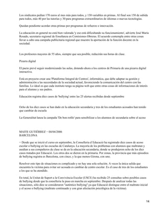 Los sindicatos pedían 170 euros al mes más para todos, y 130 variables en primas. Al final son 150 de subida
para todos, más 40 por las tutorías y 30 para programas extraordinarios de idiomas o nuevas tecnologías.
Quedan pendiente acordar otras primas por programas de refuerzo e innovación.
La educación en general no está bien valorada 'y eso está dificultando su funcionamiento', advierte José María
Rosado, secretario regional de Enseñanza en Comisiones Obreras. El acuerdo contempla entre otras cosas
llevar a cabo una campaña publicitaria regional que muestre la aportación de la función docente en la
sociedad.
Los profesores mayores de 55 años, siempre que sea posible, reducirán sus horas de clase.
Pizarra digital
El pacto prevé seguir modernizando las aulas, dotando ahora a los centros de Primaria de una pizarra digital
interactiva.
Está en proyecto crear una 'Plataforma Integral de Centros', informática, que debe adaptar su gestión y
administración a las necesidades de la sociedad actual, favoreciendo la comunicación del centro con las
familias. Lo ideal es que cada instituto tenga su página web que entre otras cosas dé informaciones de interés
para el alumno y sus padres.
Educación registra diez casos de 'bullying' entre las 25 alertas recibidas desde septiembre
Ocho de los diez casos se han dado en la educación secundaria y tres de los estudiantes acosados han tenido
que cambiar de escuela
La Generalitat lanza la campaña 'De bon rotllo' para sensibilizar a los alumnos de secundaria sobre el acoso
MAITE GUTIÉRREZ − 04/04/2006
BARCELONA
− Desde que se inició el curso en septiembre, la Conselleria d´Educació ha registrado diez casos de acoso
escolar o bullying en las escuelas de Catalunya. La mayoría de los problemas con alumnos que maltratan y
asedian a sus compañeros de clase se da en la educación secundaria, donde se produjeron ocho de los diez
casos tratados por Educació. Los otros dos se dieron en la primaria. Por zonas, la provincia que más episodios
de bullying registra es Barcelona, con cinco, y la que menos Girona, con uno.
Resolver este tipo de situaciones es complicado y no hay una sola solución. A veces la única salida que
encuentra la víctima para evitar ser acosada es cambiar de centro escolar. Es el caso de tres de los estudiantes
a los que se ha atendido.
En total, la Unitat de Suport a la Convivència Escolar (USCE) ha recibido 25 consultas sobre posibles casos
de bullying desde que la conselleria la puso en marcha en septiembre. Después de analizar todas las
situaciones, sólo diez se consideraron "auténtico bullying",ya que Educació distingue entre el maltrato inicial
y el acoso o bullying (maltrato continuado y con gran afectación psicológica de la víctima).
14
 