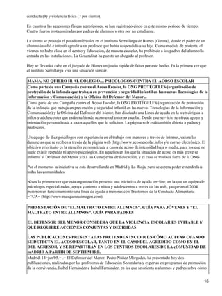 conducta (9) y violencia física (7 por ciento).
En cuanto a las agresiones físicas a profesores, se han registrado cinco en este mismo período de tiempo.
Cuatro fueron protagonizadas por padres de alumnos y otra por un estudiante.
La última se produjo el pasado miércoles en el instituto Serrallarga de Blanes (Girona), donde el padre de un
alumno insultó e intentó agredir a un profesor que había suspendido a su hijo. Como medida de protesta, el
viernes no hubo clase en el centro y Educación, de manera cautelar, ha prohibido a los padres del alumno la
entrada en las instalaciones. La Generalitat ha puesto un abogado al profesor.
Hoy se llevará a cabo en el juzgado de Blanes un juicio rápido de faltas por este hecho. Es la primera vez que
el instituto Serrallarga vive una situación similar.
MAMÁ, NO QUIERO IR AL COLEGIO.... PSICÓLOGOS CONTRA EL ACOSO ESCOLAR
Como parte de una Campaña contra el Acoso Escolar, la ONG PROTÉGELES (organización de
protección de la infancia que trabaja en prevención y seguridad infantil en las nuevas Tecnologías de la
Información y Comunicación) y la Oficina del Defensor del Menor,..
Como parte de una Campaña contra el Acoso Escolar, la ONG PROTÉGELES (organización de protección
de la infancia que trabaja en prevención y seguridad infantil en las nuevas Tecnologías de la Información y
Comunicación) y la Oficina del Defensor del Menor, han diseñado una Línea de ayuda en la web dirigida a
niños y adolescentes que están sufriendo acoso en el entorno escolar. Desde este servicio se ofrece apoyo y
orientación personalizada a todos aquellos que lo soliciten. La página web está también abierta a padres y
profesores.
Un equipo de diez psicólogos con experiencia en el trabajo con menores a través de Internet, valora las
denuncias que se reciben a través de la página web (http://www.acosoescolar.info) y/o correo electrónico. El
objetivo prioritario es la atención personalizada a casos de acoso de intensidad baja o media, para los que no
suele existir respaldo ni apoyo psicológico. En aquellos en los que la situación de acoso es más grave se
informa al Defensor del Menor y/o a las Consejerías de Educación, y el caso se traslada fuera de la ONG.
Por el momento la iniciativa se está desarrollando en Madrid y La Rioja, pero se espera poder extenderla a
todas las comunidades.
No es la primera vez que esta organización presenta una iniciativa de ayuda on−line, en la que un equipo de
psicólogos especializados, apoya y orienta a niños y adolescentes a través de las web, ya que en el 2004
pusieron en funcionamiento una línea de ayuda a menores con Trastornos de la Conducta Alimentaria
−TCA− (http://www.masqueunaimagen.com).
PRESENTACIÓN DE "EL MALTRATO ENTRE ALUMNOS". GUÍA PARA JÓVENES Y "EL
MALTRATO ENTRE ALUMNOS". GUÍA PARA PADRES
EL DEFENSOR DEL MENOR CONSIDERA QUE LA VIOLENCIA ESCOLAR ES EVITABLE Y
QUE REQUIERE ACCIONES CONJUNTAS Y DECIDIDAS
LAS PUBLICACIONES PRESENTADAS PRETENDEN INCIDIR EN CÓMO ACTUAR CUANDO
SE DETECTA EL ACOSO ESCOLAR, TANTO EN EL CASO DEL AGREDIDO COMO EN EL
DEL AGRESOR, Y SE REPARTIRÁN EN LOS CENTROS ESCOLARES DE LA cOMUNIDAD DE
mADRID A PARTIR DE SEPTIEMBRE.
Madrid, 14−jun'05.− .− El Defensor del Menor, Pedro Núñez Morgades, ha presentado hoy dos
publicaciones, realizadas por las profesoras de Educación Secundaria y expertas en programas de promoción
de la convivencia, Isabel Hernández e Isabel Fernández, en las que se orienta a alumnos y padres sobre cómo
16
 