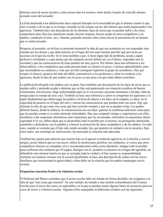 detectar casos de acoso escolar y cómo actuar ante los mismos, tanto desde el punto de vista del alumno
acosado como del acosador.
La Guía destinada a los adolescentes hace especial hincapié en la necesidad de que el alumno cuente lo que
está viviendo o de lo que se es testigo, tratando así de romper esa ley del silencio que acaba legitimando a los
agresores. También hace una descripción de los distintos tipos de acoso que se pueden sufrir y de cómo
comportarse ante ellos (no manifestar miedo, hacerse respetar, buscar ayuda en otros compañeros y en
adultos, contárselo al tutor, etc). Además, pretende orientar sobre cómo elevar la autoestima de un alumno
que se siente acosado.
Respecto al acosador, en la Guía se pretende transmitir la idea de que sus conductas no son respetadas sino
temidas por los demás y que debe ponerse en el lugar del otro para intentar percibir qué provocan sus
acciones en el que las recibe. Se le insta también a que, si tiene algún tipo de problema, acuda a algún
profesor u orientador y a que piense que de cualquier acción deberá ser, en el futuro, responder ante la
sociedad y que las consecuencias de éstas pueden ser muy graves. Por último, hace una referencia a los
observadores, a los compañeros que están presenciando en silencio el acoso, o incluso aplaudiéndolo, para
que reconsideren su conducta y vean que así sólo consiguen legitimar al grupo de acosadores. Hay que
romper el silencio, ponerse del lado del débil, comentárselo a los profesores y afear la conducta a los
agresores, desde la idea de que acabar con el acoso es una tarea a la que todos deben contribuir.
La publicación dirigida a los padres, por su parte, hace también una descripción de los tipos de acoso que se
pueden sufrir y pretende ayudar a detectar que su hijo está padeciendo esa situación (cambios de humor,
retraimiento, nerviosismo, finge enfermedades para no ir a la escuela, presenta moratones o heridas, falta de
amigos para su tiempo de ocio, etc). También se hace una referencia a cómo se comportan los agresores y el
papel fundamental que deben jugar los padres a la hora de educar a los hijos en la empatía, es decir, en la
capacidad de ponerse en el lugar del otro y valorar las consecuencias que pueden tener sus actos. Hay que
eliminar la idea de que estas son cosas que han ocurrido siempre y que no se pueden evitar. Los padres
deberán buscar, desde la infancia, la comunicación con sus hijos, generar la confianza suficiente como para
que les puedan contar si se están sintiendo intimidados. Hay que compartir tiempo y experiencias con ellos,
enseñarles a dar respuestas alternativas ante situaciones que les incomodan, reforzarles la autoestima, darles
seguridad A la vez, deben dejar que se desarrollen todo lo posible por sí mismos, no protegerles demasiado,
enseñarles a defenderse con la palabra y a buscar la protección de otros compañeros y de los adultos. En todo
caso, cuando se constata que el hijo está siendo acosado, hay que ponerse en contacto con la escuela y fijar,
entre todos, una estrategia de intervención, favoreciendo la solución más adecuada.
También hay pautas para detectar que nuestro hijo es el agresor (conductas agresivas en la familia y con los
amigos, posee objetos que no son suyos, utiliza la mentira para justificar sus conductas, si vemos que otros
compañeros rehuyen su compañía, etc) y recomendaciones sobre cómo abordarlo: indagar todo lo posible
para confirmar una conducta que él negará, dialogar con él, ayudarle a colocarse en el lugar del agredido, no
defenderle sino mostrar interés en que se averigüe toda la verdad y el hijo asuma su responsabilidad,
mantener un contacto cercano con la escuela Igualmente se hace una descripción de cuáles son las claves
familiares que incrementan la agresividad y cómo debe ser la relación que los padres mantengan con la
escuela.
Propuestas concretas frente a la violencia escolar
El Defensor del Menor considera que el acoso escolar debe ser tratado de forma decidida, sin resignarse a la
idea de que "son cosas que ocurren". En este sentido, ha instado a una reunión extraordinaria del Consejo
Escolar para el inicio del curso, en septiembre, en la que se puedan sentar algunas bases de actuación para los
casos de acoso o violencia escolar. Algunas cifras manejadas en diferentes estudios son las siguientes:
17
 