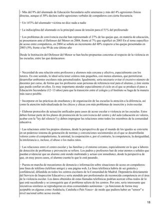 − Más del 9% del alumnado de Educación Secundaria sufre amenazas y más del 4% agresiones físicas
directas, aunque el 30% declara sufrir agresiones verbales de compañeros con cierta frecuencia.
− Un 14'3% del alumnado−víctima no dice nada a nadie
− La indisciplina del alumnado es la principal causa de tensión para el 51% del profesorado
− Los problemas de convivencia escolar han representado el 27% de las quejas que, en materia de educación,
se presentaron ante el Defensor del Menor en 2004, frente al 7% que significó en 2003 En el tema específico
de acoso entre compañeros, en 2004 se señala un incremento del 40% respecto a las quejas presentadas en
2003 (59), frente a las 99 de este último año
Desde la Institución del Defensor del Menor se han hecho propuestas concretas al respecto de la violencia en
las escuelas, entre las que destacamos:
− Necesidad de una relación entre profesores y alumnos más cercana y afectiva, especialmente con los
tutores. En este sentido, lo ideal sería tener centros más pequeños, con menos alumnos, que permitieran
desarrollar ambientes escolares más personalizados. Igualmente, sería necesario evitar el excesivo número de
docentes por curso, de forma que los profesores sean personas de referencia real para el alumno, y éste sienta
que puede confiar en ellos. Es muy importante atender especialmente el ciclo en el que se produce el paso a
Educación Secundaria (12−13 años) para que la transición entre el colegio y el Instituto se haga de la manera
más suave posible.
− Incorporar en las prácticas de enseñanza y de organización de las escuelas la atención a la diferencia, así
como la atención individualizada de los chicos y chicas con más problemas de inserción y éxito escolar.
− Elaborar protocolos de actuación unificados para casos de acoso escolar o violencia en las escuelas. Estos
deben formar parte de los planes de promoción de la convivencia del centro y del aula (educación en valores,
acabar con la "ley del silencio") y deben impregnar las relaciones entre todos los miembros de la comunidad
educativa.
− Las relaciones entre los propios alumnos, desde la perspectiva de que el mundo de los iguales se convierte
en un poderoso sistema de generación de normas y convenciones sociomorales en el que se desarrollarán
valores como el compañerismo, la amistad, la cooperación o, por el contrario, la competencia, la desigualdad,
la intolerancia o, incluso, el abuso o los malos ratos.
− Las relaciones entre el centro escolar y las familias y el entorno cercano, especialmente en lo que a labores
de detección de problemas y prevención se refiere. Los padres y profesores han de estar atentos a señales que
puedan evidenciar que un alumno está siendo maltratado y actuar con inmediatez, desde la perspectiva de
que, en muy pocos casos, el alumno cuenta lo que le está pasando.
− Puesta en marcha de mecanismos de denuncia e información sobre situaciones de acoso en compañeros:
una línea de teléfono (teléfono amigo) y una página web, La línea telefónica habría de ser gratuita y
confidencial, difundida en todos los centros escolares de la Comunidad de Madrid. Dependería directamente
del Servicio de Inspección Educativa y sería atendido por profesionales de reconocida competencia en el área
de la violencia escolar. Los datos obtenidos de estas llamadas telefónicas podrían acercar cifras reales de lo
que está sucediendo y se conseguiría que el problema saliera de los centros. Por esto, sería interesante que
iniciativas similares se reprodujeran en otras comunidades autónomas − ya funcionan de forma muy
aceptable en algunas como Andalucía, Cataluña o País Vasco− de modo que pudiera haber un "sensor" a
nivel nacional sobre acoso escolar.
18
 
