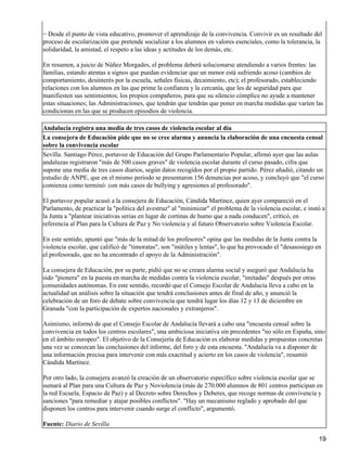 − Desde el punto de vista educativo, promover el aprendizaje de la convivencia. Convivir es un resultado del
proceso de escolarización que pretende socializar a los alumnos en valores esenciales, como la tolerancia, la
solidaridad, la amistad, el respeto a las ideas y actitudes de los demás, etc.
En resumen, a juicio de Núñez Morgades, el problema deberá solucionarse atendiendo a varios frentes: las
familias, estando atentas a signos que puedan evidenciar que un menor está sufriendo acoso (cambios de
comportamiento, desinterés por la escuela, señales físicas, decaimiento, etc); el profesorado, estableciendo
relaciones con los alumnos en las que prime la confianza y la cercanía, que les de seguridad para que
manifiesten sus sentimientos; los propios compañeros, para que su silencio cómplice no ayude a mantener
estas situaciones; las Administraciones, que tendrán que tendrán que poner en marcha medidas que varíen las
condicionas en las que se producen episodios de violencia.
Andalucía registra una media de tres casos de violencia escolar al día
La consejera de Educación pide que no se cree alarma y anuncia la elaboración de una encuesta censal
sobre la convivencia escolar
Sevilla. Santiago Pérez, portavoz de Educación del Grupo Parlamentario Popular, afirmó ayer que las aulas
andaluzas registraron "más de 500 casos graves" de violencia escolar durante el curso pasado, cifra que
supone una media de tres casos diarios, según datos recogidos por el propio partido. Pérez añadió, citando un
estudio de ANPE, que en el mismo periodo se presentaron 156 denuncias por acoso, y concluyó que "el curso
comienza como terminó: con más casos de bullying y agresiones al profesorado".
El portavoz popular acusó a la consejera de Educación, Cándida Martínez, quien ayer compareció en el
Parlamento, de practicar la "política del avestruz" al "minimizar" el problema de la violencia escolar, e instó a
la Junta a "plantear iniciativas serias en lugar de cortinas de humo que a nada conducen", criticó, en
referencia al Plan para la Cultura de Paz y No violencia y al futuro Observatorio sobre Violencia Escolar.
En este sentido, apuntó que "más de la mitad de los profesores" opina que las medidas de la Junta contra la
violencia escolar, que calificó de "timoratas", son "inútiles y lentas", lo que ha provocado el "desasosiego en
el profesorado, que no ha encontrado el apoyo de la Administración".
La consejera de Educación, por su parte, pidió que no se creara alarma social y aseguró que Andalucía ha
sido "pionera" en la puesta en marcha de medidas contra la violencia escolar, "imitadas" después por otras
comunidades autónomas. En este sentido, recordó que el Consejo Escolar de Andalucía lleva a cabo en la
actualidad un análisis sobre la situación que tendrá conclusiones antes de final de año, y anunció la
celebración de un foro de debate sobre convivencia que tendrá lugar los días 12 y 13 de diciembre en
Granada "con la participación de expertos nacionales y extranjeros".
Asimismo, informó de que el Consejo Escolar de Andalucía llevará a cabo una "encuesta censal sobre la
convivencia en todos los centros escolares", una ambiciosa iniciativa sin precedentes "no sólo en España, sino
en el ámbito europeo". El objetivo de la Consejería de Educación es elaborar medidas y propuestas concretas
una vez se conozcan las conclusiones del informe, del foro y de esta encuesta. "Andalucía va a disponer de
una información precisa para intervenir con más exactitud y acierto en los casos de violencia", resumió
Cándida Martínez.
Por otro lado, la consejera avanzó la creación de un observatorio específico sobre violencia escolar que se
sumará al Plan para una Cultura de Paz y Noviolencia (más de 270.000 alumnos de 801 centros participan en
la red Escuela, Espacio de Paz) y al Decreto sobre Derechos y Deberes, que recoge normas de convivencia y
sanciones "para remediar y atajar posibles conflictos". "Hay un mecanismo reglado y aprobado del que
disponen los centros para intervenir cuando surge el conflicto", argumentó.
Fuente: Diario de Sevilla
19
 