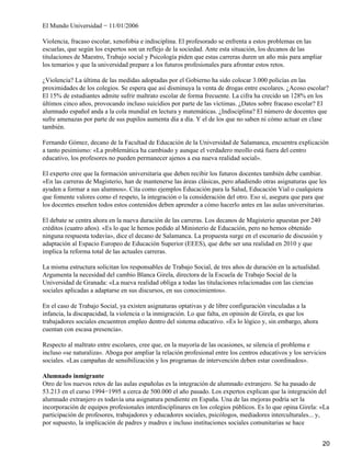 El Mundo Universidad − 11/01/2006
Violencia, fracaso escolar, xenofobia e indisciplina. El profesorado se enfrenta a estos problemas en las
escuelas, que según los expertos son un reflejo de la sociedad. Ante esta situación, los decanos de las
titulaciones de Maestro, Trabajo social y Psicología piden que estas carreras duren un año más para ampliar
los temarios y que la universidad prepare a los futuros profesionales para afrontar estos retos.
¿Violencia? La última de las medidas adoptadas por el Gobierno ha sido colocar 3.000 policías en las
proximidades de los colegios. Se espera que así disminuya la venta de drogas entre escolares. ¿Acoso escolar?
El 15% de estudiantes admite sufrir maltrato escolar de forma frecuente. La cifra ha crecido un 128% en los
últimos cinco años, provocando incluso suicidios por parte de las víctimas. ¿Datos sobre fracaso escolar? El
alumnado español anda a la cola mundial en lectura y matemáticas. ¿Indisciplina? El número de docentes que
sufre amenazas por parte de sus pupilos aumenta día a día. Y el de los que no saben ni cómo actuar en clase
también.
Fernando Gómez, decano de la Facultad de Educación de la Universidad de Salamanca, encuentra explicación
a tanto pesimismo: «La problemática ha cambiado y aunque el verdadero meollo está fuera del centro
educativo, los profesores no pueden permanecer ajenos a esa nueva realidad social».
El experto cree que la formación universitaria que deben recibir los futuros docentes también debe cambiar.
«En las carreras de Magisterio, han de mantenerse las áreas clásicas, pero añadiendo otras asignaturas que les
ayuden a formar a sus alumnos». Cita como ejemplos Educación para la Salud, Educación Vial o cualquiera
que fomente valores como el respeto, la integración o la consideración del otro. Eso sí, asegura que para que
los docentes enseñen todos estos contenidos deben aprender a cómo hacerlo antes en las aulas universitarias.
El debate se centra ahora en la nueva duración de las carreras. Los decanos de Magisterio apuestan por 240
créditos (cuatro años). «Es lo que le hemos pedido al Ministerio de Educación, pero no hemos obtenido
ninguna respuesta todavía», dice el decano de Salamanca. La propuesta surge en el escenario de discusión y
adaptación al Espacio Europeo de Educación Superior (EEES), que debe ser una realidad en 2010 y que
implica la reforma total de las actuales carreras.
La misma estructura solicitan los responsables de Trabajo Social, de tres años de duración en la actualidad.
Argumenta la necesidad del cambio Blanca Girela, directora de la Escuela de Trabajo Social de la
Universidad de Granada: «La nueva realidad obliga a todas las titulaciones relacionadas con las ciencias
sociales aplicadas a adaptarse en sus discursos, en sus conocimientos».
En el caso de Trabajo Social, ya existen asignaturas optativas y de libre configuración vinculadas a la
infancia, la discapacidad, la violencia o la inmigración. Lo que falta, en opinión de Girela, es que los
trabajadores sociales encuentren empleo dentro del sistema educativo. «Es lo lógico y, sin embargo, ahora
cuentan con escasa presencia».
Respecto al maltrato entre escolares, cree que, en la mayoría de las ocasiones, se silencia el problema e
incluso «se naturaliza». Aboga por ampliar la relación profesional entre los centros educativos y los servicios
sociales. «Las campañas de sensibilización y los programas de intervención deben estar coordinados».
Alumnado inmigrante
Otro de los nuevos retos de las aulas españolas es la integración de alumnado extranjero. Se ha pasado de
53.213 en el curso 1994−1995 a cerca de 500.000 el año pasado. Los expertos explican que la integración del
alumnado extranjero es todavía una asignatura pendiente en España. Una de las mejoras podría ser la
incorporación de equipos profesionales interdisciplinares en los colegios públicos. Es lo que opina Girela: «La
participación de profesores, trabajadores y educadores sociales, psicólogos, mediadores interculturales... y,
por supuesto, la implicación de padres y madres e incluso instituciones sociales comunitarias se hace
20
 
