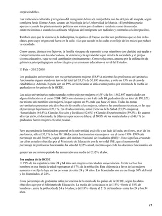 imprescindible».
Las tradiciones culturales y religiosas del inmigrante deben ser compatibles con las del país de acogida, según
considera Jesús Gómez Amor, decano de Psicología de la Universidad de Murcia. «El problema puede
aparecer cuando los planteamientos políticos son vistos por el nativo o residente como demasiado
intervencionistas o cuando las actitudes religiosas del inmigrante son radicales y contrarias a la integración».
También cree que la violencia, la indisciplina, la apatía o el fracaso escolar son problemas que se dan en las
clases, pero cuyo origen está fuera: en la calle. «Lo que sucede en las aulas es reflejo de los males que padece
la sociedad».
Como causas, destaca tres factores: la familia «incapaz de transmitir a sus miembros con claridad qué reglas y
comportamientos son los adecuados», la violencia y la agresividad «que inculca la sociedad» y el propio
sistema educativo, «que se está cambiando continuamente». Como soluciones, apuesta por la utilización de
gabinetes psicopedagógicos en los colegios y un consenso educativo «a nivel del Estado».
El País − 20/12/2005
Los graduados universitarios son mayoritariamente mujeres (58,8%), mientras las profesoras universitarias
funcionarias siguen siendo un tercio del total (el 33,1% de 50.190 docentes, y sólo un 13% en el caso de
catedráticas). Además, España con un 19% de licenciadas se sitúa cuatro puntos por encima de la media de
graduadas en los países de la OCDE.
Las aulas universitarias están ocupadas sobre todo por mujeres: el 54% de los 1.462.897 matriculados en
alguna titulación en el curso 2004−2005 son alumnas y casi 6 de cada 10 graduados (de un total de 196.623)
ese mismo año también son mujeres, lo que supone un 5% más que hace 20 años. Todas las ramas
universitarias presentan esta distribución favorable a las mujeres, salvo en las enseñanzas técnicas, en las que
el porcentaje baja hasta el 27,1%. En el lado contrario, están Ciencias de la Salud (73,5% mujeres),
Humanidades (64,4%), Ciencias Sociales y Jurídicas (62,6%) y Ciencias Experimentales (59,3%). En cuanto
al tercer ciclo, el doctorado, la diferencia por sexo se diluye: el 50,8% de los matriculados y el 49,1% de
graduados fueron mujeres el curso pasado.
Pero esa tendencia feminizadora general en la universidad está sólo a un lado del aula; en el otro, en el de los
profesores, sólo el 33,1% de los 50.190 docentes funcionarios son mujeres −en el curso 1998−1999 este
porcentaje era del 30,85%, según datos del Instituto Nacional de Estadística (INE)−. Esto significa, cruzando
las cifras actuales ofrecidas por el Ministerio de Educación con la serie del INE, que el aumento del
porcentaje de profesoras funcionarias ha sido del 0,35% anual, mientras que el de los docentes funcionarios en
general en ese mismo periodo ha aumentado una media del 2,15% al año.
Por encima de la OCDE
El 19% de los españoles entre 24 y 64 años son mujeres con estudios universitarios. Frente a ellas, los
hombres en esa franja de edad representan el 17% de la población. Esta diferencia a favor de las mujeres
aumenta si se fija la lupa en las personas de entre 24 y 34 años. Las licenciadas son en esa franja 30% del total
y los licenciados, el 22%.
Estos porcentajes de graduadas están por encima de la media de los países de la OCDE, según los datos
ofrecidos ayer por el Ministerio de Educación. La media de licenciadas es del 15% −frente al 18% de
hombres−, entre la población de 24 a 64 años; y del 19% −frente al 21% de hombres− entre los 24 y los 34
años.
21
 