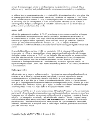 carencia de instrumentos para afrontar su interferencia con el trabajo docente. En su opinión, la falta de
refuerzos, apoyo y atención a la diversidad, hace que los problemas de enseñanza deriven en indisciplina.
Al hablar de las principales causas de tensión en el trabajo, el 35% del profesorado señala la indisciplina, falta
de respeto y agresividad del alumnado; el 18% las relaciones y problemas con los padres; el 12% la falta de
interés y motivación de los alumnos; el 11% el exceso de carga de trabajo y la acumulación de tareas; el 9%
las relaciones y roces con los compañeros; el 7% las relaciones con los estudiantes y el 6% el exceso de
escolares por aula. Aunque, de forma general, la suma de los profesores que dicen que la indisciplina les
produce bastante y mucha tensión llega al 51%.
Alarma social
Además, los responsables de enseñanza de CC.OO recuerdan que vemos constantemente cómo se divulgan
sucesos vinculados a problemas de convivencia en los colegios que, además de provocar alarma social,
inciden directamente en el trabajo y en la propia salud de los profesionales de la educación. Por todo ello,
consideran que es preciso abordar el problema y buscar soluciones eficaces que respondan a los nuevos
desafíos que tiene planteados nuestro sistema educativo. Así, CC.OO ha exigido a las diversas
administraciones el establecimiento de medidas que favorezcan la convivencia y prevengan la conflictividad
escolar.
El Acuerdo Básico laboral que firmó el MEC con los sindicatos el 20 de octubre de 2005 contempla la
incorporación a la LOE de un plan especial para afrontar los problemas de violencia en los colegios, cuya
finalidad sea mejorar la convivencia. CC.OO cree que dicho plan debería contemplar una serie de medidas,
como dotar a los centros de los recursos humanos y materiales necesarios para llevar a cabo su proyecto
educativo, como plantillas, atención a la diversidad, mediadores escolares, servicios de orientación,
disminución de la ratio profesor alumno, etc. Y también revisar y modificar la legislación relativa a los
reglamentos Orgánicos de los Centros y a los decretos de Derechos y Deberes de los Alumnos, para adecuarla
a la situación actual.
Medidas preventivas
Además, quiere que se instauren medidas preventivas y correctoras, que se promulguen planes integrales de
convivencia, que se dote a los centros de personal especializado en tareas de intermediación, y que se
garantice una asistencia jurídica rápida y eficaz a los profesionales de la educación ante agresiones
relacionadas con su labor. Pide que se fomente la corresponsabilidad de las familias en la educación de sus
hijos, que se aseguren programas de formación sobre convivencia a profesores, padres y alumnos, que se cree
un observatorio de la convivencia escolar; y que se llegue a un acuerdo social entre las administraciones para
desarrollar políticas sociales en el propio medio en el que se encuentran los centros.
La campaña de CC.OO a favor de la convivencia comienza el Día de la no Violencia y la Paz con una jornada,
que incluye la celebración de claustros extraordinarios y asambleas de trabajadores, reuniones con las APAs y
los alumnos, actos reivindicativos por centros sin conflictos, lectura de un manifiesto y recogida de firmas de
adhesión, y envío de emails a las patronales y a la administración educativa. Y durante el resto del curso se
realizará un foro de debate permanente en la web www.fe.ccoo.es y ofrecerá un servicio on line de consulta
para los docentes. También se realizarán jornadas, mesas redondas con expertos en todas las comunidades
autónomas, concentraciones de delegados, cursos de formación para profesores, y una escuela de verano en
junio sobre convivencia escolar.
Comunidad Escolar año XXIV nº 780, 25 de enero de 2006
23
 