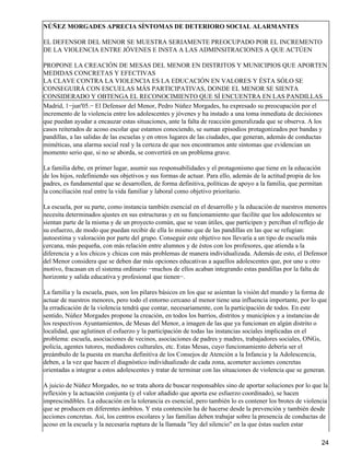 NÚÑEZ MORGADES APRECIA SÍNTOMAS DE DETERIORO SOCIAL ALARMANTES
EL DEFENSOR DEL MENOR SE MUESTRA SERIAMENTE PREOCUPADO POR EL INCREMENTO
DE LA VIOLENCIA ENTRE JÓVENES E INSTA A LAS ADMINSITRACIONES A QUE ACTÚEN
PROPONE LA CREACIÓN DE MESAS DEL MENOR EN DISTRITOS Y MUNICIPIOS QUE APORTEN
MEDIDAS CONCRETAS Y EFECTIVAS
LA CLAVE CONTRA LA VIOLENCIA ES LA EDUCACIÓN EN VALORES Y ÉSTA SÓLO SE
CONSEGUIRÁ CON ESCUELAS MÁS PARTICIPATIVAS, DONDE EL MENOR SE SIENTA
CONSIDERADO Y OBTENGA EL RECONOCIMIENTO QUE SÍ ENCUENTRA EN LAS PANDILLAS
Madrid, 1−jun'05.− El Defensor del Menor, Pedro Núñez Morgades, ha expresado su preocupación por el
incremento de la violencia entre los adolescentes y jóvenes y ha instado a una toma inmediata de decisiones
que puedan ayudar a encauzar estas situaciones, ante la falta de reacción generalizada que se observa. A los
casos reiterados de acoso escolar que estamos conociendo, se suman episodios protagonizados por bandas y
pandillas, a las salidas de las escuelas y en otros lugares de las ciudades, que generan, además de conductas
miméticas, una alarma social real y la certeza de que nos encontramos ante síntomas que evidencian un
momento serio que, si no se aborda, se convertirá en un problema grave.
La familia debe, en primer lugar, asumir sus responsabilidades y el protagonismo que tiene en la educación
de los hijos, redefiniendo sus objetivos y sus formas de actuar. Para ello, además de la actitud propia de los
padres, es fundamental que se desarrollen, de forma definitiva, políticas de apoyo a la familia, que permitan
la conciliación real entre la vida familiar y laboral como objetivo prioritario.
La escuela, por su parte, como instancia también esencial en el desarrollo y la educación de nuestros menores
necesita determinados ajustes en sus estructuras y en su funcionamiento que facilite que los adolescentes se
sientan parte de la misma y de un proyecto común, que se vean útiles, que participen y perciban el reflejo de
su esfuerzo, de modo que puedan recibir de ella lo mismo que de las pandillas en las que se refugian:
autoestima y valoración por parte del grupo. Conseguir este objetivo nos llevaría a un tipo de escuela más
cercana, más pequeña, con más relación entre alumnos y de éstos con los profesores, que atienda a la
diferencia y a los chicos y chicas con más problemas de manera individualizada. Además de esto, el Defensor
del Menor considera que se deben dar más opciones educativas a aquellos adolescentes que, por uno u otro
motivo, fracasan en el sistema ordinario −muchos de ellos acaban integrando estas pandillas por la falta de
horizonte y salida educativa y profesional que tienen−.
La familia y la escuela, pues, son los pilares básicos en los que se asientan la visión del mundo y la forma de
actuar de nuestros menores, pero todo el entorno cercano al menor tiene una influencia importante, por lo que
la erradicación de la violencia tendrá que contar, necesariamente, con la participación de todos. En este
sentido, Núñez Morgades propone la creación, en todos los barrios, distritos y municipios y a instancias de
los respectivos Ayuntamientos, de Mesas del Menor, a imagen de las que ya funcionan en algún distrito o
localidad, que aglutinen el esfuerzo y la participación de todas las instancias sociales implicadas en el
problema: escuela, asociaciones de vecinos, asociaciones de padres y madres, trabajadores sociales, ONGs,
policía, agentes tutores, mediadores culturales, etc. Estas Mesas, cuyo funcionamiento debería ser el
preámbulo de la puesta en marcha definitiva de los Consejos de Atención a la Infancia y la Adolescencia,
deben, a la vez que hacen el diagnóstico individualizado de cada zona, acometer acciones concretas
orientadas a integrar a estos adolescentes y tratar de terminar con las situaciones de violencia que se generan.
A juicio de Núñez Morgades, no se trata ahora de buscar responsables sino de aportar soluciones por lo que la
reflexión y la actuación conjunta (y el valor añadido que aporta ese esfuerzo coordinado), se hacen
imprescindibles. La educación en la tolerancia es esencial, pero también lo es contener los brotes de violencia
que se producen en diferentes ámbitos. Y esta contención ha de hacerse desde la prevención y también desde
acciones concretas. Así, los centros escolares y las familias deben trabajar sobre la presencia de conductas de
acoso en la escuela y la necesaria ruptura de la llamada "ley del silencio" en la que éstas suelen estar
24
 