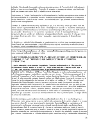 cobijadas. Además, cada Comunidad Autónoma, dentro de sus planes de Prevención de la Violencia, debe
aplicar en los centros escolares Guías y Protocolos de actuación en los casos de maltrato entre iguales, de
modo que, cuando éstos se den, desde el principio se sepa cómo actuar.
Paralelamente, el Consejo Escolar estatal y los diferentes Consejos Escolares autonómicos, como órganos de
máxima participación de la comunidad educativa, deberían convocar plenos extraordinarios en los que se
aborde el tema de la violencia escolar e insten a las Administraciones a que acometan acciones realmente
eficaces frente a este problema.
El trabajo en los barrios también es muy importante ya que, si las pandillas y bandas que actúan fuera del
ámbito escolar− seguramente fruto de una escasa o nula implicación escolar−, no encuentran amparo en el
entorno cercano, ni tolerancia hacia sus conductas no se sentirán cobijadas Esto, unido a una oferta sugerente
de actividades y de implicación con sus vecinos y compañeros ayudará de manera definitiva a su
recuperación. En este sentido, será fundamental la tarea que desarrollen los educadores de calle, que entran
en contacto directo con estos chicos y chicas y les ayudan a reencontrar un camino de desarrollo más
adecuado.
En definitiva, y a juicio de Núñez Morgades, se trata de reconocer, en primer lugar, que estamos ante una
situación seria que puede desembocar en un problema grave y engrasar las maquinarias administrativas y
sociales para ofrecer resultados rápidos y efectivos.
Núñez Morgades hace una llamada a la calma y a una reflexión comprometida para evitar que sucesos
como los de ayer en la calle Serrano se repitan
EL DEFENSOR DEL MENOR PROPONE UNA REUNIÓN DE TODOS LOS IMPLICADOS PARA
ELABORAR UN PLAN PREVENTIVO QUE EVITE ESTE TIPO DE SITUACIONES
CONFLICTIVAS
− Hoy ha mantenido contactos con el Delegado del Gobierno, la viceconsejera de Educación, los
directores del Instituto Ramiro de Maeztu y el Colegio Maravillas, la FAPA Gíner de los Ríos, la
FECAPA y los padres del adolescente herido, al que ha visitado en el hospital
Madrid, 22−dic'05.− El Defensor del Menor, Pedro Núñez Morgades, ha hecho una llamada a la calma y a la
reflexión conjunta respecto a los incidentes ocurridos ayer entre jóvenes y Policía como consecuencia de la
tradicional "tirada de huevos" de los alumnos del Instituto Ramiro de Maeztu contra el Colegio Maravillas.
Después de haber mantenido contactos durante la mañana con el Delegado del Gobierno, la viceconsejera de
Educación, las direcciones de los dos Institutos, la FAPA Giner de los Ríos, la FECAPA y los padres del
alumno herido, Núñez Morgades considera que es necesario actuar, desde el compromiso de todos los
implicados, para elaborar un Plan preventivo de cara a la finalización del trimestre, en el que participen los
propios centros, los padres, representantes de los alumnos y las Administraciones (Delegación del Gobierno,
Consejerías de Educación y Familia y Servicios Sociales), para evitar que sucesos como los de ayer se
repitan, ofreciendo actividades en las que alumnos de ambos centros se sientan implicados y ofreciéndoles
alternativas que les ayuden a rechazar una posible utilización por parte de personas ajenas a su propio entorno
en actuaciones inadecuadas.
Sin restar ni un ápice de gravedad a unos hechos que han dejado a un chico de 15 años herido grave, el
Defensor del Menor quiere expresar un apoyo explícito a las actuaciones de los centros educativos en lo que a
este caso se refiere. No en vano la mayoría de los alumnos del Ramiro de Maeztu se encontraban en el
momento de los hechos en el interior del centro asistiendo a una de las actividades que el mismo había
programado para el día de ayer en un intento de evitar que se realizara esa tradicional "tirada de huevos".
Fueron muy pocos los que estuvieron en la calle, a los que se le sumó un elevado número de jóvenes que, en
principio, nada tenían que ver con el Instituto y que fueron, en definitiva, los principales causante de los actos
más violentos. En este sentido, el Defensor del Menor quiere manifestar su mejor consideración respecto a la
25
 