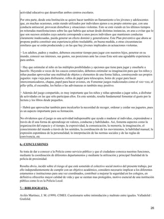 actividad educativa que desarrollan ambos centros escolares.
Por otra parte, desde esta Institución se quiere hacer también un llamamiento a los jóvenes y adolescentes
que, en muchas ocasiones, están siendo utilizados por individuos ajenos a su propio entorno que, con una
conducta antisocial, provocan disturbios y situaciones violentas. Esto se está viendo en los últimos tiempos
en reiteradas manifestaciones sobre las que habría que actuar desde distintas instancias, en aras a evitar que lo
que son sucesos aislados cuya autoría corresponde a unos pocos individuos que mantienen conductas
claramente inadecuadas, pueda generar un efecto dominó y generalizarse. Este Plan preventivo que ahora se
propone podría constituir una experiencia piloto trasladable, en buena medida, a otras circunstancias
similares que se están produciendo y en las que hay jóvenes implicados en actuaciones violentas.
− Los adultos, padres y madres, debemos encontrar tiempo para jugar con nuestros hijos, penetrar en su
mundo, conocer sus intereses, sus gustos, sus posiciones ante las cosas Esta será una agradable experiencia
para ambos.
− Hay que estimular al niño en las múltiples posibilidades y opciones que tiene para jugar y enseñarle a
hacerlo. Huyendo a veces de los cauces comerciales, debemos estimular su imaginación para que los niños y
niñas puedan aprovechar una multitud de objetos y elementos de una forma lúdica, construyendo sus propios
juguetes: ropa vieja para disfrazarse, rollos de papel para telescopios, botes de yogur para hacer
intercomunicadores, chapas, papel para hacer aviones, etc Fomentar juegos tradicionales como el veo−veo, el
pilla−pilla, el escondite, los bailes o las adivinanzas es también muy positivo.
− Además del juego compartido, es muy importante que los niños y niñas aprendan a jugar solos, a disfrutar
de actividades en las que sólo participan ellos. En este sentido, resulta fundamental fomentar el gusto por la
lectura y los libros desde pequeños.
− Habrá que aprovechar también para inculcarles la necesidad de recoger, ordenar y cuidar sus juguetes, pues
es un aspecto importante para su formación.
No olvidemos que el juego es una actividad indispensable que ayuda a madurar al individuo, expresándose a
través de él una forma de aprendizaje en valores, conductas y habilidades. Así, fomenta aspectos como la
organización del espacio y el tiempo, la expresividad, la comunicación, la memoria, la imaginación, el
conocimiento del mundo a través de los sentidos, la coordinación de los movimientos, la habilidad manual, la
expresión espontánea de la personalidad, la interpretación de las normas sociales y de las reglas de
convivencia, etc
6.−CONCLUSIONES
Se trata de dar a conocer a la Policía como servicio público y que el ciudadano conozca nuestras funciones,
mediante la coordinación de diferentes departamentos y mediante la utilización y principal finalidad de la
policía de proximidad.
Resulta obvio, incidir sobre el riesgo al que está sometido el colectivo social motivo del presente trabajo, por
ello independientemente de cumplir con un objetivo académico, considero necesario implicar a los diferentes
estamentos e instituciones para una vez coordinados, contribuir a mejorar la seguridad en los colegios, en
definitiva ofrecerles mayor calidad de vida y que se sientan mas protegidos, motivo esencial de una institución
pública como lo es la Policía Local.
7.− BIBLIOGRAFIA.
Avilés Martínez, J. M. (1999). CIMEI. Cuestionario sobre intimidación y maltrato entre iguales. Valladolid :
Grafolid.
26
 