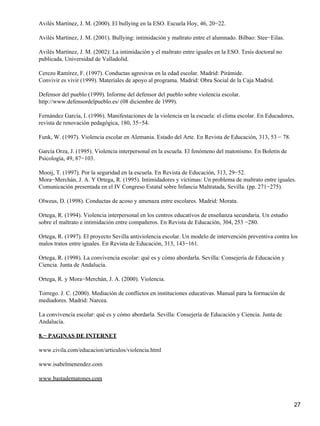 Avilés Martínez, J. M. (2000). El bullying en la ESO. Escuela Hoy, 46, 20−22.
Avilés Martínez, J. M. (2001). Bullying: intimidación y maltrato entre el alumnado. Bilbao: Stee−Eilas.
Avilés Martínez, J. M. (2002): La intimidación y el maltrato entre iguales en la ESO. Tesis doctoral no
publicada. Universidad de Valladolid.
Cerezo Ramírez, F. (1997). Conductas agresivas en la edad escolar. Madrid: Pirámide.
Convivir es vivir (1999). Materiales de apoyo al programa. Madrid: Obra Social de la Caja Madrid.
Defensor del pueblo (1999). Informe del defensor del pueblo sobre violencia escolar.
http://www.defensordelpueblo.es/ (08 diciembre de 1999).
Fernández García, I. (1996). Manifestaciones de la violencia en la escuela: el clima escolar. En Educadores,
revista de renovación pedagógica, 180, 35−54.
Funk, W. (1997). Violencia escolar en Alemania. Estado del Arte. En Revista de Educación, 313, 53 − 78.
García Orza, J. (1995). Violencia interpersonal en la escuela. El fenómeno del matonismo. En Boletin de
Psicología, 49, 87−103.
Mooij, T. (1997). Por la seguridad en la escuela. En Revista de Educación, 313, 29−52.
Mora−Merchán, J. A. Y Ortega, R. (1995). Intimidadores y víctimas: Un problema de maltrato entre iguales.
Comunicación presentada en el IV Congreso Estatal sobre Infancia Maltratada, Sevilla. (pp. 271−275).
Olweus, D. (1998). Conductas de acoso y amenaza entre escolares. Madrid: Morata.
Ortega, R. (1994). Violencia interpersonal en los centros educativos de enseñanza secundaria. Un estudio
sobre el maltrato e intimidación entre compañeros. En Revista de Educación, 304, 253 −280.
Ortega, R. (1997). El proyecto Sevilla antiviolencia escolar. Un modelo de intervención preventiva contra los
malos tratos entre iguales. En Revista de Educación, 313, 143−161.
Ortega, R. (1998). La convivencia escolar: qué es y cómo abordarla. Sevilla: Consejería de Educación y
Ciencia. Junta de Andalucía.
Ortega, R. y Mora−Merchán, J. A. (2000). Violencia.
Torrego. J. C. (2000). Mediación de conflictos en instituciones educativas. Manual para la formación de
mediadores. Madrid: Narcea.
La convivencia escolar: qué es y cómo abordarla. Sevilla: Consejería de Educación y Ciencia. Junta de
Andalucía.
8.− PAGINAS DE INTERNET
www.civila.com/educacion/articulos/violencia.html
www.isabelmenendez.com
www.bastadematones.com
27
 
