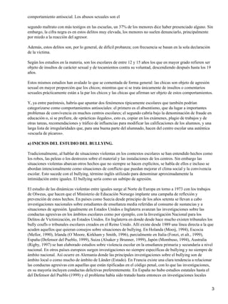 comportamiento antisocial. Los abusos sexuales son el
segundo maltrato con más testigos en las escuelas, un 37% de los menores dice haber presenciado alguno. Sin
embargo, la cifra negra es en estos delitos muy elevada, los menores no suelen denunciarlo, principalmente
por miedo a la reacción del agresor.
Además, estos delitos son, por lo general, de difícil probanza; con frecuencia se basan en la sola declaración
de la víctima.
Según los estudios en la materia, son los escolares de entre 12 y 15 años los que en mayor grado refieren ser
objeto de insultos de carácter sexual y de tocamientos contra su voluntad, descendiendo después hasta los 19
años.
Estos mismos estudios han avalado lo que se comentada de forma general: las chicas son objeto de agresión
sexual en mayor proporción que los chicos; mientras que si se trata únicamente de insultos o comentarios
sexuales prácticamente están a la par los chicos y las chicas que afirman ser objeto de estos comportamientos.
Y, ya entre paréntesis, habría que apuntar dos fenómenos típicamente escolares que también podrían
categorizarse como comportamientos antisociales: el primero es el absentismo, que da lugar a importantes
problemas de convivencia en muchos centros escolares; el segundo cabría bajo la denominación de fraude en
educación o, si se prefiere, de «prácticas ilegales», esto es, copiar en los exámenes, plagio de trabajos y de
otras tareas, recomendaciones y tráfico de influencias para modificar las calificaciones de los alumnos, y una
larga lista de irregularidades que, para una buena parte del alumnado, hacen del centro escolar una auténtica
«escuela de pícaros».
a) INICIOS DEL ESTUDIO DEL BULLYING.
Tradicionalmente, al hablar de situaciones violentas en los contextos escolares se han entendido hechos como
los robos, las peleas o los destrozos sobre el material y las instalaciones de los centros. Sin embargo las
situaciones violentas abarcan otros hechos que no siempre se hacen explícitos, se habla de ellos e incluso se
abordan intencionalmente como situaciones de conflicto que puedan mejorar el clima social y la convivencia
escolar. Esto sucede con el bullying, término inglés utilizado para denominar aproximadamente la
intimidación entre iguales. El bullying sería como un subtipo de agresión.
El estudio de las dinámicas violentas entre iguales surge al Norte de Europa en torno a 1973 con los trabajos
de Olweus, que hacen que el Ministerio de Educación Noruego implante una campaña de reflexión y
prevención de estos hechos. En países como Suecia desde principio de los años setenta se llevan a cabo
investigaciones nacionales sobre estudiantes de enseñanza media referidas al consumo de sustancias y a
situaciones de agresión. Igualmente en Estados Unidos e Inglaterra avanzan las investigaciones sobre las
conductas agresivas en los ámbitos escolares como por ejemplo, con la Investigación Nacional para los
Delitos de Victimización, en Estados Unidos. En Inglaterra en donde desde hace mucho existen tribunales los
bully coufls o tribunales escolares creados en el Reino Unido. Allí existe desde 1989 una línea directa a la que
acuden aquellos que quieran consejos sobre situaciones de bullying. En Holanda (Mooij, 1994), Escocia
(Mellor, 1990), Irlanda (O´Moore, Kirkham y Smith, 1996), parcialmente en Italia (Fonzi, et alt., 1999),
España (Defensor del Pueblo, 1999), Suiza (Alsaker y Brunner, 1999), Japón (Mombuso, 1994), Australia
(Rigby, 1997) se han elaborado estudios sobre violencia escolar en la enseñanza primaria y secundaria a nivel
nacional. En otros países europeos surgen investigaciones no siempre específicas de bullying y no siempre de
ámbito nacional. Así ocurre en Alemania donde las principales investigaciones sobre el bullying son de
ámbito local o como mucho de ámbito de Länder (Estado). En Francia existe una clara tendencia a relacionar
las conductas agresivas con aquellas que están tipificadas en el código penal, con lo que las investigaciones,
en su mayoría incluyen conductas delictivas preferentemente. En España no hubo estudios estatales hasta el
del Defensor del Pueblo (1999) y el problema había sido tratado hasta entonces en investigaciones locales
3
 