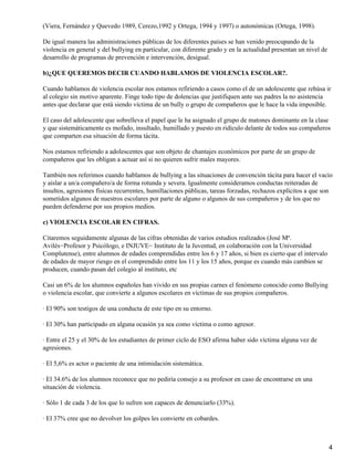 (Viera, Fernández y Quevedo 1989, Cerezo,1992 y Ortega, 1994 y 1997) o autonómicas (Ortega, 1998).
De igual manera las administraciones públicas de los diferentes países se han venido preocupando de la
violencia en general y del bullying en particular, con diferente grado y en la actualidad presentan un nivel de
desarrollo de programas de prevención e intervención, desigual.
b)¿QUE QUEREMOS DECIR CUANDO HABLAMOS DE VIOLENCIA ESCOLAR?.
Cuando hablamos de violencia escolar nos estamos refiriendo a casos como el de un adolescente que rehúsa ir
al colegio sin motivo aparente. Finge todo tipo de dolencias que justifiquen ante sus padres la no asistencia
antes que declarar que está siendo víctima de un bully o grupo de compañeros que le hace la vida imposible.
El caso del adolescente que sobrelleva el papel que le ha asignado el grupo de matones dominante en la clase
y que sistemáticamente es mofado, insultado, humillado y puesto en ridículo delante de todos sus compañeros
que comparten esa situación de forma tácita.
Nos estamos refiriendo a adolescentes que son objeto de chantajes económicos por parte de un grupo de
compañeros que les obligan a actuar así si no quieren sufrir males mayores.
También nos referimos cuando hablamos de bullying a las situaciones de convención tácita para hacer el vacío
y aislar a un/a compañero/a de forma rotunda y severa. Igualmente consideramos conductas reiteradas de
insultos, agresiones físicas recurrentes, humillaciones públicas, tareas forzadas, rechazos explícitos a que son
sometidos algunos de nuestros escolares por parte de alguno o algunos de sus compañeros y de los que no
pueden defenderse por sus propios medios.
c) VIOLENCIA ESCOLAR EN CIFRAS.
Citaremos seguidamente algunas de las cifras obtenidas de varios estudios realizados (José Mª.
Avilés−Profesor y Psicólogo, e INJUVE− Instituto de la Juventud, en colaboración con la Universidad
Complutense), entre alumnos de edades comprendidas entre los 6 y 17 años, si bien es cierto que el intervalo
de edades de mayor riesgo en el comprendido entre los 11 y los 15 años, porque es cuando más cambios se
producen, cuando pasan del colegio al instituto, etc
Casi un 6% de los alumnos españoles han vivido en sus propias carnes el fenómeno conocido como Bullying
o violencia escolar, que convierte a algunos escolares en víctimas de sus propios compañeros.
· El 90% son testigos de una conducta de este tipo en su entorno.
· El 30% han participado en alguna ocasión ya sea como víctima o como agresor.
· Entre el 25 y el 30% de los estudiantes de primer ciclo de ESO afirma haber sido víctima alguna vez de
agresiones.
· El 5,6% es actor o paciente de una intimidación sistemática.
· El 34.6% de los alumnos reconoce que no pediría consejo a su profesor en caso de encontrarse en una
situación de violencia.
· Sólo 1 de cada 3 de los que lo sufren son capaces de denunciarlo (33%).
· El 37% cree que no devolver los golpes les convierte en cobardes.
4
 