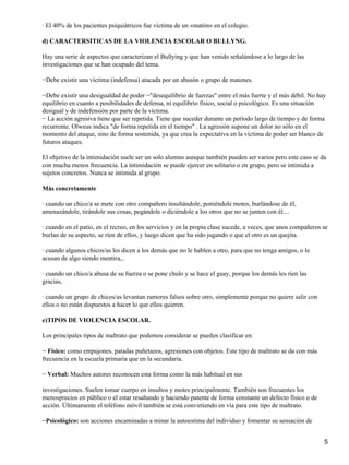 · El 40% de los pacientes psiquiátricos fue víctima de un «matón» en el colegio.
d) CARACTERSITICAS DE LA VIOLENCIA ESCOLAR O BULLYNG.
Hay una serie de aspectos que caracterizan el Bullying y que han venido señalándose a lo largo de las
investigaciones que se han ocupado del tema.
−Debe existir una víctima (indefensa) atacada por un abusón o grupo de matones.
−Debe existir una desigualdad de poder −"desequilibrio de fuerzas" entre el más fuerte y el más débil. No hay
equilibrio en cuanto a posibilidades de defensa, ni equilibrio físico, social o psicológico. Es una situación
desigual y de indefensión por parte de la víctima.
− La acción agresiva tiene que ser repetida. Tiene que suceder durante un período largo de tiempo y de forma
recurrente. Olweus indica "de forma repetida en el tiempo" . La agresión supone un dolor no sólo en el
momento del ataque, sino de forma sostenida, ya que crea la expectativa en la víctima de poder ser blanco de
futuros ataques.
El objetivo de la intimidación suele ser un solo alumno aunque también pueden ser varios pero este caso se da
con mucha menos frecuencia. La intimidación se puede ejercer en solitario o en grupo, pero se intimida a
sujetos concretos. Nunca se intimida al grupo.
Más concretamente
· cuando un chico/a se mete con otro compañero insultándole, poniéndole motes, burlándose de él,
amenazándole, tirándole sus cosas, pegándole o diciéndole a los otros que no se junten con él....
· cuando en el patio, en el recreo, en los servicios y en la propia clase sucede, a veces, que unos compañeros se
burlan de su aspecto, se ríen de ellos, y luego dicen que ha sido jugando o que el otro es un quejita.
· cuando algunos chicos/as les dicen a los demás que no le hablen a otro, para que no tenga amigos, o le
acusan de algo siendo mentira,..
· cuando un chico/a abusa de su fuerza o se pone chulo y se hace el guay, porque los demás les ríen las
gracias,
· cuando un grupo de chicos/as levantan rumores falsos sobre otro, simplemente porque no quiere salir con
ellos o no están dispuestos a hacer lo que ellos quieren.
e)TIPOS DE VIOLENCIA ESCOLAR.
Los principales tipos de maltrato que podemos considerar se pueden clasificar en:
− Físico: como empujones, patadas puñetazos, agresiones con objetos. Este tipo de maltrato se da con más
frecuencia en la escuela primaria que en la secundaria.
− Verbal: Muchos autores reconocen esta forma como la más habitual en sus
investigaciones. Suelen tomar cuerpo en insultos y motes principalmente. También son frecuentes los
menosprecios en público o el estar resaltando y haciendo patente de forma constante un defecto físico o de
acción. Últimamente el teléfono móvil también se está convirtiendo en vía para este tipo de maltrato.
−Psicológico: son acciones encaminadas a minar la autoestima del individuo y fomentar su sensación de
5
 