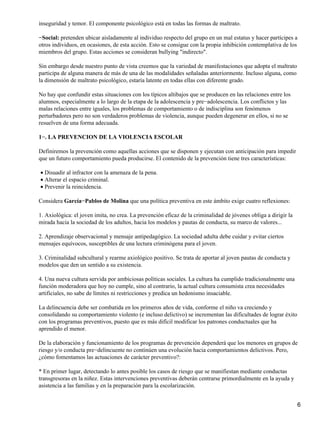 inseguridad y temor. El componente psicológico está en todas las formas de maltrato.
−Social: pretenden ubicar aisladamente al individuo respecto del grupo en un mal estatus y hacer partícipes a
otros individuos, en ocasiones, de esta acción. Esto se consigue con la propia inhibición contemplativa de los
miembros del grupo. Estas acciones se consideran bullying "indirecto".
Sin embargo desde nuestro punto de vista creemos que la variedad de manifestaciones que adopta el maltrato
participa de alguna manera de más de una de las modalidades señaladas anteriormente. Incluso alguna, como
la dimensión de maltrato psicológico, estaría latente en todas ellas con diferente grado.
No hay que confundir estas situaciones con los típicos altibajos que se producen en las relaciones entre los
alumnos, especialmente a lo largo de la etapa de la adolescencia y pre−adolescencia. Los conflictos y las
malas relaciones entre iguales, los problemas de comportamiento o de indisciplina son fenómenos
perturbadores pero no son verdaderos problemas de violencia, aunque pueden degenerar en ellos, si no se
resuelven de una forma adecuada.
1−. LA PREVENCION DE LA VIOLENCIA ESCOLAR
Definiremos la prevención como aquellas acciones que se disponen y ejecutan con anticipación para impedir
que un futuro comportamiento pueda producirse. El contenido de la prevención tiene tres características:
Disuadir al infractor con la amenaza de la pena.•
Alterar el espacio criminal.•
Prevenir la reincidencia.•
Considera García−Pablos de Molina que una política preventiva en este ámbito exige cuatro reflexiones:
1. Axiológica: el joven imita, no crea. La prevención eficaz de la criminalidad de jóvenes obliga a dirigir la
mirada hacia la sociedad de los adultos, hacia los modelos y pautas de conducta, su marco de valores...
2. Aprendizaje observacional y mensaje antipedagógico. La sociedad adulta debe cuidar y evitar ciertos
mensajes equívocos, susceptibles de una lectura criminógena para el joven.
3. Criminalidad subcultural y rearme axiológico positivo. Se trata de aportar al joven pautas de conducta y
modelos que den un sentido a su existencia.
4. Una nueva cultura servida por ambiciosas políticas sociales. La cultura ha cumplido tradicionalmente una
función moderadora que hoy no cumple, sino al contrario, la actual cultura consumista crea necesidades
artificiales, no sabe de límites ni restricciones y predica un hedonismo insaciable.
La delincuencia debe ser combatida en los primeros años de vida, conforme el niño va creciendo y
consolidando su comportamiento violento (e incluso delictivo) se incrementan las dificultades de lograr éxito
con los programas preventivos, puesto que es más difícil modificar los patrones conductuales que ha
aprendido el menor.
De la elaboración y funcionamiento de los programas de prevención dependerá que los menores en grupos de
riesgo y/o conducta pre−delincuente no continúen una evolución hacia comportamientos delictivos. Pero,
¿cómo fomentamos las actuaciones de carácter preventivo?:
* En primer lugar, detectando lo antes posible los casos de riesgo que se manifiestan mediante conductas
transgresoras en la niñez. Estas intervenciones preventivas deberán centrarse primordialmente en la ayuda y
asistencia a las familias y en la preparación para la escolarización.
6
 