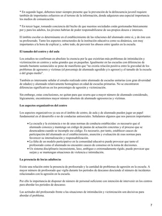 * En segundo lugar, debemos tener siempre presente que la prevención de la delincuencia juvenil requiere
también de importantes esfuerzos en el terreno de la información, donde adquieren una especial importancia
los medios de comunicación.
* En tercer lugar, tomando conciencia del hecho de que nuestras sociedades están gestionadas básicamente
por y para los adultos, los jóvenes habrían de poder responsabilizarse de sus propios deseos e intereses.
El ámbito escolar es determinante en el establecimiento de las relaciones del alumnado entre sí, y de éste con
su profesorado. Tanto los aspectos estructurales de la institución educativa como su dinámica, son muy
importantes a la hora de explicar y, sobre todo, de prevenir los abusos entre iguales en la escuela.
El tamaño del centro y del aula
Los estudios no confirman en absoluto la creencia por la que existirían más problemas de intimidación y
victimización en centros y aulas grandes que en pequeñas. Igualmente en las escuelas con diferencias de
tamaño bastante sustanciales se pone de manifiesto que "no existía relación positiva entre la gravedad de los
problemas de agresores y víctimas (el porcentaje de alumnado agredido y/o agresor) y el tamaño de la escuela
o del grupo medio".
También es interesante señalar el estudio realizado entre alumnado de escuelas unitarias (con gran diversidad
de edades) y alumnado relativamente homogéneo en edad de escuelas primarias. No se encontraron
diferencias significativas en los porcentajes de agresión y victimización.
Sin embargo, estas conclusiones, no quitan para que ocurra que a mayor número de alumnado considerado,
lógicamente, encontremos mayor número absoluto de alumnado agresores/as y víctimas.
Los aspectos organizativos del centro
Los aspectos organizativos ya sea en el ámbito de centro, de aula y de alumnado pueden jugar un papel
fundamental en el desarrollo o no de conductas antisociales. Señalamos algunos que nos parecen importantes:
La escuela y la existencia o no de unas normas de conducta establecidas: es necesario que el
alumnado conozca y mantenga un código de pautas de actuación concretas y el proceso que se
desencadena cuando se incumple ese código. Es necesario, por tanto, establecer cauces de
participación del alumnado en el establecimiento, asunción y evaluación de esas normas para
favorecer su internalización y responsabilización.
•
La falta de un modelo participativo en la comunidad educativa puede provocar que tanto el
profesorado como el alumnado no encuentre cauces de consenso en la toma de decisiones.
•
Un sistema disciplinario inconsistente, laxo, ambiguo o extremadamente rígido, puede provocar que
surjan y se mantengan situaciones de violencia e intimidación.
•
La presencia de los/as adultos/as
Existe una relación entre la presencia de profesorado y la cantidad de problemas de agresión en la escuela. A
mayor número de profesorado que vigila durante los períodos de descanso desciende el número de incidentes
relacionados con la agresión en la escuela.
Por ello la importancia de disponer de número de personal suficiente con intención de intervenir en los centros
para abordar los períodos de descanso.
Las actitudes del profesorado frente a las situaciones de intimidación y victimización son decisivas para
abordar el problema.
7
 
