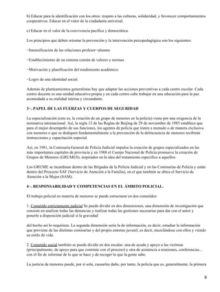 b) Educar para la identificación con los otros: respeto a las culturas, solidaridad, y favorecer comportamientos
cooperativos. Educar en el valor de la ciudadanía universal.
c) Educar en el valor de la convivencia pacífica y democrática.
Los principios que deben orientar la prevención y la intervención psicopedagógica son los siguientes:
−Intensificación de las relaciones profesor−alumno
−Establecimiento de un sistema común de valores y normas
−Motivación y planificación del rendimiento académico.
−Logro de una identidad social.
Además de planteamientos generalistas hay que adaptar las acciones preventivas a cada centro escolar. Cada
centro docente es una unidad educativa propia y en cada centro cabe trabajar en una educación para la paz
acomodada a su realidad interna y circundante.
3−. PAPEL DE LAS FUERZAS Y CUERPOS DE SEGURIDAD
La especialización (esto es, la creación de un grupo de menores en la policía) viene por una exigencia de la
normativa internacional. Así, la regla 12 de las Reglas de Beijing de 29 de noviembre de 1985 establece que
para el mejor desempeño de sus funciones, los agentes de policía que traten a menudo o de manera exclusiva
con menores o que se dediquen fundamentalmente a la prevención de la delincuencia de menores recibirán
instrucciones y capacitación especial.
Así, en 1981, la Comisaría General de Policía Judicial impulsa la creación de grupos especializados en las
más importantes capitales de provincia y en 1988 el Cuerpo Nacional de Policía promueve la creación de
Grupos de Menores (GRUMES), inspirados en la idea del tratamiento específico a aquellos.
Los GRUME se incardinan dentro de las Brigadas de la Policía Judicial y en las Comisarías de Policía y están
dentro del Proyecto SAF (Servicio de Atención a la Familia), en el que también se ubica el Servicio de
Atención a la Mujer (SAM).
4−. RESPONSABILIDAD Y COMPETENCIAS EN EL ÁMBITO POLICIAL.
El trabajo policial en materia de menores se puede estructurar en dos cometidos:
1. Cometido estrictamente judicial Se puede dividir en dos dimensiones, una dimensión de investigación que
consiste en analizar todas las denuncias y realizar todas las gestiones necesarias para dar con el autor y
ponerle a disposición judicial si la gravedad
del hecho así lo requiriera. La segunda dimensión sería la de información, es decir, estudiar la información
que proviene de las distintas comisarías y del propio entorno juvenil, es decir, mezclándose con ellos y viendo
su estilo de vida.
2. Cometido social también se puede dividir en dos escalas: una de ayuda y apoyo a las víctimas
(principalmente, de apoyo para que continúe con el proceso) y otra de asistencia a reuniones, conferencias...
con el fin de informar de lo que se hace y de recoger lo que la gente sabe.
La justicia de menores puede, por sí sola, causarles daño, por tanto, la policía que es, generalmente, la primera
9
 