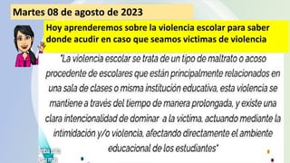Martes 08 de agosto de 2023
Hoy aprenderemos sobre la violencia escolar para saber
donde acudir en caso que seamos victimas de violencia
 