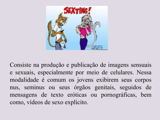 Consiste na produção e publicação de imagens sensuais
e sexuais, especialmente por meio de celulares. Nessa
modalidade é comum os jovens exibirem seus corpos
nus, seminus ou seus órgãos genitais, seguidos de
mensagens de texto eróticas ou pornográficas, bem
como, vídeos de sexo explícito.
 