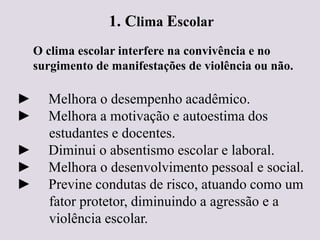 1. Clima Escolar
O clima escolar interfere na convivência e no
surgimento de manifestações de violência ou não.
► Melhora o desempenho acadêmico.
► Melhora a motivação e autoestima dos
estudantes e docentes.
► Diminui o absentismo escolar e laboral.
► Melhora o desenvolvimento pessoal e social.
► Previne condutas de risco, atuando como um
fator protetor, diminuindo a agressão e a
violência escolar.
 