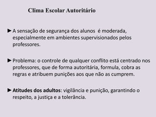 Clima Escolar Autoritário
►A sensação de segurança dos alunos é moderada,
especialmente em ambientes supervisionados pelos
professores.
►Problema: o controle de qualquer conflito está centrado nos
professores, que de forma autoritária, formula, cobra as
regras e atribuem punições aos que não as cumprem.
►Atitudes dos adultos: vigilância e punição, garantindo o
respeito, a justiça e a tolerância.
 