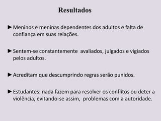 Resultados
►Meninos e meninas dependentes dos adultos e falta de
confiança em suas relações.
►Sentem-se constantemente avaliados, julgados e vigiados
pelos adultos.
►Acreditam que descumprindo regras serão punidos.
►Estudantes: nada fazem para resolver os conflitos ou deter a
violência, evitando-se assim, problemas com a autoridade.
 