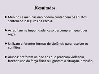 Resultados
►Meninos e meninas não podem contar com os adultos,
sentem-se inseguros na escola.
►Acreditam na impunidade, caso descumpram qualquer
regra.
►Utilizam diferentes formas de violência para resolver os
conflitos.
►Alunos: preferem unir-se aos que praticam violência,
fazendo uso da força física ou ignoram a situação, omissão.
 