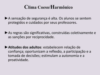 Clima Coeso/Harmônico
►A sensação de segurança é alta. Os alunos se sentem
protegidos e cuidados por seus professores.
►As regras são significativas, construídas coletivamente e
as sanções por reciprocidade.
►Atitudes dos adultos: estabelecem relação de
confiança; oportunizam a reflexão, a participação e a
tomada de decisões; estimulam a autonomia e a
proatividade.
 