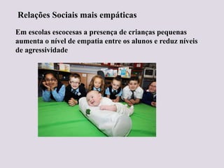 Relações Sociais mais empáticas
Em escolas escocesas a presença de crianças pequenas
aumenta o nível de empatia entre os alunos e reduz níveis
de agressividade
 