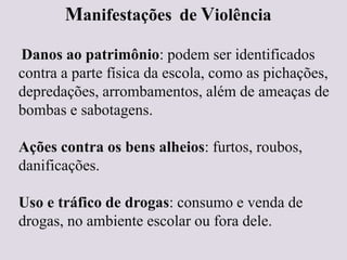 Manifestações de Violência
Danos ao patrimônio: podem ser identificados
contra a parte física da escola, como as pichações,
depredações, arrombamentos, além de ameaças de
bombas e sabotagens.
Ações contra os bens alheios: furtos, roubos,
danificações.
Uso e tráfico de drogas: consumo e venda de
drogas, no ambiente escolar ou fora dele.
 