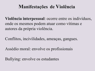 Manifestações de Violência
Violência interpessoal: ocorre entre os indivíduos,
onde os mesmos podem atuar como vítimas e
autores da própria violência.
Conflitos, incivilidades, ameaças, gangues.
Assédio moral: envolve os profissionais
Bullying: envolve os estudantes
 