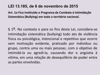 LEI 13.185, de 6 de novembro de 2015
Art. 1o Fica instituído o Programa de Combate à Intimidação
Sistemática (Bullying) em todo o território nacional.
§ 1º. No contexto e para os fins desta Lei, considera-se
intimidação sistemática (bullying) todo ato de violência
física ou psicológica, intencional e repetitivo que ocorre
sem motivação evidente, praticado por indivíduo ou
grupo, contra uma ou mais pessoas, com o objetivo de
intimidá-la ou agredi-la, causando dor e angústia à
vítima, em uma relação de desequilíbrio de poder entre
as partes envolvidas.
 