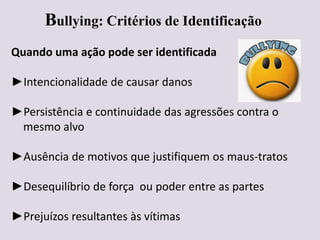 Bullying: Critérios de Identificação
Quando uma ação pode ser identificada
►Intencionalidade de causar danos
►Persistência e continuidade das agressões contra o
mesmo alvo
►Ausência de motivos que justifiquem os maus-tratos
►Desequilíbrio de força ou poder entre as partes
►Prejuízos resultantes às vítimas
 