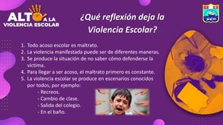 ¿Qué reflexión deja la
Violencia Escolar?
1. Todo acoso escolar es maltrato.
2. La violencia manifestada puede ser de diferentes maneras.
3. Se produce la situación de no saber cómo defenderse la
víctima.
4. Para llegar a ser acoso, el maltrato primero es constante.
5. La violencia escolar se produce en escenarios conocidos
por todos, por ejemplo:
- Recreos.
- Cambio de clase.
- Salida del colegio.
- En el baño.
 