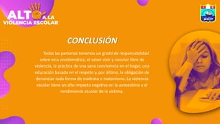 CONCLUSIÓN
Todas las personas tenemos un grado de responsabilidad
sobre esta problemática, el saber vivir y convivir libre de
violencia, la práctica de una sana convivencia en el hogar, una
educación basada en el respeto y, por último, la obligación de
denunciar toda forma de maltrato o matonismo. La violencia
escolar tiene un alto impacto negativo en la autoestima y el
rendimiento escolar de la víctima.
 