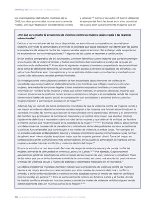 112 violencia contra las mujeres en américa latina y el caribe
CAPÍTULO 12 | DISCUSIÓN DE LOS RESULTADOS
los investigadores del Estudio multipaís de la
OMS, los sitios provinciales no eran estrictamente
rurales, sino que ‘abarcaban características rurales
y urbanas’.99
Como el recuadro 3.1 ilustró utilizando
el ejemplo del Perú, las tasas en el sitio provincial
del Cusco eran sustancialmente mayores que en
¿Por qué varía mucho la prevalencia de violencia contra las mujeres según el país o las regiones
subnacionales?
Debido a las limitaciones de los datos disponibles, en este informe comparativo no se analizaron
factores al nivel de la comunidad o al nivel de la sociedad que quizá expliquen las razones por las cuales
la prevalencia de violencia contra las mujeres variaba según el entorno. Sin embargo, esta pregunta se
ha explorado en varias investigaciones,12, 13
algunas de las cuales se resumen a continuación.
En un análisis comparativo de 90 sociedades, Levinson identificó cuatro factores que parecían proteger
a las mujeres de la violencia familiar, y todos esos factores iban asociados al estatus de la mujer en
relación con la del hombre.169
Abarcaban lo siguiente: mujeres y hombres compartían la responsabilidad
de la toma de decisiones familiares, las mujeres tenían acceso al divorcio (e igualdad de derechos), las
estructuras familiares eran monogámicas y no se aplicaba doble rasero a muchachas y muchachos en
cuanto a las relaciones sexuales prematrimoniales.
En investigaciones transculturales también se han encontrado tasas inferiores de violencia en
sociedades que responsabilizan sistemáticamente a los hombres que infligen violencia contra las
mujeres, sea mediante sanciones legales o bien mediante respuestas familiares y comunitarias
informales en nombre de las mujeres y niñas que sufren maltrato, en entornos donde las mujeres que
viven en situaciones de maltrato tienen acceso a asistencia o refugio y en sociedades donde las mujeres
tienen redes fuertes de apoyo social, en comparación con sociedades o entornos en los cuales las
mujeres tienden a permanecer aisladas en el hogar.169-171
Además, hay un cúmulo de datos probatorios mundiales de que la violencia contra las mujeres tiende a
ser mayor en entornos donde las normas sociales asignan a las mujeres una función subordinada en la
sociedad, incluidas las normas que asocian la masculinidad con la agresividad, el honor y el predominio
del hombre, que promueven la dominación masculina y el control de la mujer, que alientan criterios
rígidamente definidos e impuestos sobre los roles de las mujeres y que alientan la virilidad del hombre
al mismo tiempo que hacen hincapié en la castidad de la mujer.9, 12, 13, 169-173
Es menos claro si estas normas
son determinantes causales de la prevalencia o indicadores de las desigualdades sociales, económicas
y políticas fundamentales que contribuyen a los niveles de violencia, o ambas cosas. Por ejemplo, en
un estudio realizado en Bangladesh, Koenig y colegas encontraron que las comunidades cuyas normas
de género eran menos rígidas aceptaban mejor que las mujeres ganaran dinero fuera del hogar, en
comparación con las comunidades más conservadoras, en las cuales la generación de ingresos por las
mujeres causaba mayores conflictos y violencia dentro del hogar.174
En pocos estudios se han examinado factores de riesgo de violencia sexual y de pareja contra las
mujeres a nivel de la comunidad en América Latina y el Caribe.75, 175
Por ejemplo, Gage encontró
asociaciones positivas significativas entre el riesgo de las mujeres de vivir violencia y el maltrato físico
de los niños por parte de los hombres a nivel de la comunidad, así como una asociación positiva entre
el riesgo de violencia sexual y niveles de pobreza y desempleo masculino en el vecindario.77
Los datos probatorios mundiales también indican que la prevalencia de violencia contra las mujeres
tiende a ser mayor en entornos caracterizados por altos niveles de violencia delictiva o conflicto
armado, y en los entornos donde la violencia es más aceptada como un medio de resolver conflictos
interpersonales en general.12, 13
Esto es particularmente notorio en América Latina y el Caribe, donde
ha habido conflicto armado en muchos países y donde los niveles de violencia delictiva siguen siendo
extremadamente altos en muchos partes de la Región.161, 162
 