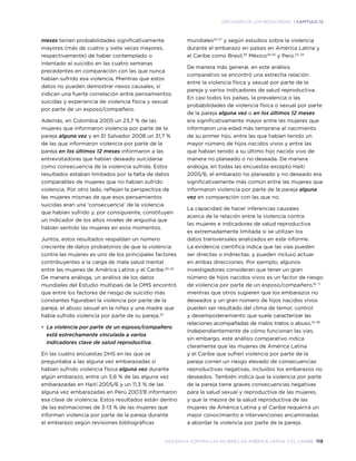 violencia contra las mujeres en américa latina y el caribe 119
DISCUSIÓN DE LOS RESULTADOS | CAPÍTULO 12
meses tenían probabilidades significativamente
mayores (más de cuatro y siete veces mayores,
respectivamente) de haber contemplado o
intentado el suicidio en las cuatro semanas
precedentes en comparación con las que nunca
habían sufrido esa violencia. Mientras que estos
datos no pueden demostrar nexos causales, sí
indican una fuerte correlación entre pensamientos
suicidas y experiencia de violencia física y sexual
por parte de un esposo/compañero.
Además, en Colombia 2005 un 23,7 % de las
mujeres que informaron violencia por parte de la
pareja alguna vez y en El Salvador 2008 un 31,7 %
de las que informaron violencia por parte de la
pareja en los últimos 12 meses informaron a las
entrevistadoras que habían deseado suicidarse
como consecuencia de la violencia sufrida. Estos
resultados estaban limitados por la falta de datos
comparables de mujeres que no habían sufrido
violencia. Por otro lado, reflejan la perspectiva de
las mujeres mismas de que esos pensamientos
suicidas eran una ‘consecuencia’ de la violencia
que habían sufrido y, por consiguiente, constituyen
un indicador de los altos niveles de angustia que
habían sentido las mujeres en esos momentos.
Juntos, estos resultados respaldan un número
creciente de datos probatorios de que la violencia
contra las mujeres es uno de los principales factores
contribuyentes a la carga de mala salud mental
entre las mujeres de América Latina y el Caribe.20-22
De manera análoga, un análisis de los datos
mundiales del Estudio multipaís de la OMS encontró
que entre los factores de riesgo de suicidio más
constantes figuraban la violencia por parte de la
pareja, el abuso sexual en la niñez y una madre que
había sufrido violencia por parte de su pareja.23
•	 La violencia por parte de un esposo/compañero
está estrechamente vinculada a varios
indicadores clave de salud reproductiva.
En las cuatro encuestas DHS en las que se
preguntaba a las alguna vez embarazadas si
habían sufrido violencia física alguna vez durante
algún embarazo, entre un 5,6 % de las alguna vez
embarazadas en Haití 2005/6 y un 11,3 % de las
alguna vez embarazadas en Perú 2007/8 informaron
esa clase de violencia. Estos resultados están dentro
de las estimaciones de 3-13 % de las mujeres que
informan violencia por parte de la pareja durante
el embarazo según revisiones bibliográficas
mundiales25-27
y según estudios sobre la violencia
durante el embarazo en países en América Latina y
el Caribe como Brasil,28
México29-32
y Perú.33, 34
De manera más general, en este análisis
comparativo se encontró una estrecha relación
entre la violencia física y sexual por parte de la
pareja y varios indicadores de salud reproductiva.
En casi todos los países, la prevalencia o las
probabilidades de violencia física o sexual por parte
de la pareja alguna vez o en los últimos 12 meses
era significativamente mayor entre las mujeres que
informaron una edad más temprana al nacimiento
de su primer hijo, entre las que habían tenido un
mayor número de hijos nacidos vivos y entre las
que habían tenido a su último hijo nacido vivo de
manera no planeado o no deseada. De manera
análoga, en todas las encuestas excepto Haití
2005/6, el embarazo no planeado y no deseado era
significativamente más común entre las mujeres que
informaron violencia por parte de la pareja alguna
vez en comparación con las que no.
La capacidad de hacer inferencias causales
acerca de la relación entre la violencia contra
las mujeres e indicadores de salud reproductiva
es extremadamente limitada si se utilizan los
datos transversales analizados en este informe.
La evidencia científica indica que las vías pueden
ser directas o indirectas, y pueden incluso actuar
en ambas direcciones. Por ejemplo, algunos
investigadores consideran que tener un gran
número de hijos nacidos vivos es un factor de riesgo
de violencia por parte de un esposo/compañero,16, 17
mientras que otros sugieren que los embarazos no
deseados y un gran número de hijos nacidos vivos
pueden ser resultado del clima de temor, control
y desempoderamiento que suele caracterizar las
relaciones acompañadas de malos tratos o abuso.74, 181
Independientemente de cómo funcionan las vías,
sin embargo, este análisis comparativo indica
claramente que las mujeres de América Latina
y el Caribe que sufren violencia por parte de la
pareja corren un riesgo elevado de consecuencias
reproductivas negativas, incluidos los embarazos no
deseados. También indica que la violencia por parte
de la pareja tiene graves consecuencias negativas
para la salud sexual y reproductiva de las mujeres,
y que la mejora de la salud reproductiva de las
mujeres de América Latina y el Caribe requerirá un
mejor conocimiento e intervenciones encaminadas
a abordar la violencia por parte de la pareja.
 