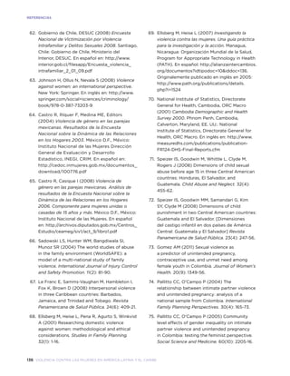 136 violencia contra las mujeres en américa latina y el caribe
REFERENCiaS
	 62.	 Gobierno de Chile, DESUC (2008) Encuesta
Nacional de Victimización por Violencia
Intrafamiliar y Delitos Sexuales 2008. Santiago,
Chile: Gobierno de Chile, Ministerio del
Interior, DESUC. En español en: http://www.
interior.gob.cl/filesapp/Encuesta_violencia_
intrafamiliar_2_01_09.pdf
	 63.	 Johnson H, Ollus N, Nevala S (2008) Violence
against women: an international perspective.
New York: Springer. En inglés en: http://www.
springer.com/social+sciences/criminology/
book/978-0-387-73203-9
	 64.	 Castro R, Ríquer F, Medina ME, Editors
(2004) Violencia de género en las parejas
mexicanas. Resultados de la Encuesta
Nacional sobre la Dinámica de las Relaciones
en los Hogares 2003. México D.F., México:
Instituto Nacional de las Mujeres Dirección
General de Evaluación y Desarrollo
Estadístico, INEGI, CRIM. En español en:
http://cedoc.inmujeres.gob.mx/documentos_
download/100776.pdf
	 65.	 Castro R, Casique I (2008) Violencia de
género en las parejas mexicanas. Análisis de
resultados de la Encuesta Nacional sobre la
Dinámica de las Relaciones en los Hogares
2006. Componente para mujeres unidas o
casadas de 15 años y más. México D.F., México:
Instituto Nacional de las Mujeres. En español
en: http://archivos.diputados.gob.mx/Centros_
Estudio/ceameg/siv1/act_9/libro1.pdf
	 66.	 Sadowski LS, Hunter WM, Bangdiwala SI,
Munoz SR (2004) The world studies of abuse
in the family environment (WorldSAFE): a
model of a multi-national study of family
violence. International Journal of Injury Control
and Safety Promotion. 11(2): 81-90.
	 67.	 Le Franc E, Samms-Vaughan M, Hambleton I,
Fox K, Brown D (2008) Interpersonal violence
in three Caribbean countries: Barbados,
Jamaica, and Trinidad and Tobago. Revista
Panamericana de Salud Pública. 24(6): 409-21.
	 68.	 Ellsberg M, Heise L, Pena R, Agurto S, Winkvist
A (2001) Researching domestic violence
against women: methodological and ethical
considerations. Studies in Family Planning.
32(1): 1-16.
	 69.	 Ellsberg M, Heise L (2007) Investigando la
violencia contra las mujeres. Una guía práctica
para la investigación y la acción. Managua,
Nicaragua: Organización Mundial de la Salud,
Program for Appropriate Technology in Health
(PATH). En español: http://alianzaintercambios.
org/documentos?idtipodoc=10&iddoc=136.
Originalemente publicado en inglés en 2005:
http://www.path.org/publications/details.
php?i=1524
	 70.	 National Institute of Statistics, Directorate
General for Health, Cambodia, ORC Macro
(2001) Cambodia Demographic and Health
Survey 2000. Phnom Penh, Cambodia,
Calverton, Maryland, EE. UU.: National
Institute of Statistics, Directorate General for
Health, ORC Macro. En inglés en: http://www.
measuredhs.com/publications/publication-
FR124-DHS-Final-Reports.cfm
	 71.	 Speizer IS, Goodwin M, Whittle L, Clyde M,
Rogers J (2008) Dimensions of child sexual
abuse before age 15 in three Central American
countries: Honduras, El Salvador, and
Guatemala. Child Abuse and Neglect. 32(4):
455-62.
	 72.	 Speizer IS, Goodwin MM, Samandari G, Kim
SY, Clyde M (2008) Dimensions of child
punishment in two Central American countries:
Guatemala and El Salvador. [Dimensiones
del castigo infantil en dos países de América
Central: Guatemala y El Salvador] Revista
Panamericana de Salud Pública. 23(4): 247-56.
	 73.	 Gomez AM (2011) Sexual violence as
a predictor of unintended pregnancy,
contraceptive use, and unmet need among
female youth in Colombia. Journal of Women’s
Health. 20(9): 1349-56.
	 74.	 Pallitto CC, O’Campo P (2004) The
relationship between intimate partner violence
and unintended pregnancy: analysis of a
national sample from Colombia. International
Family Planning Perspectives. 30(4): 165-73.
	 75.	 Pallitto CC, O’Campo P (2005) Community
level effects of gender inequality on intimate
partner violence and unintended pregnancy
in Colombia: testing the feminist perspective.
Social Science and Medicine. 60(10): 2205-16.
 