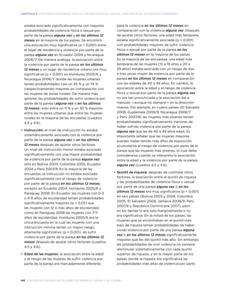 44 violencia contra las mujeres en américa latina y el caribe
CAPÍTULO 4 | FACTORES ASOCIADOS CON LA VIOLENCIA FÍSICA Y SEXUAL POR PARTE DE UN ESPOSO/COMPAÑERO
estaba asociado significativamente con mayores
probabilidades de violencia física o sexual por
parte de la pareja alguna vez y en los últimos 12
meses en la mayoría de los países. Se encontró
una asociación muy significativa (p < 0,001) entre
el lugar de residencia y violencia por parte de la
pareja alguna vez en Ecuador 2004 y Nicaragua
2006/7. De manera análoga, la asociación entre
la violencia por parte de la pareja en los últimos
12 meses y un lugar de residencia urbano era muy
significativa (p < 0,001) en Honduras 2005/6 y
Nicaragua 2006/7, donde las mujeres urbanas
tenían probabilidades casi un 45 % y un 74 %
(respectivamente) mayores en comparación con
las mujeres de zonas rurales. De manera más
general, las probabilidades de sufrir violencia por
parte de la pareja (alguna vez o en los últimos
12 meses) eran entre un 11 % y un 30 % mayores
entre las mujeres urbanas que entre las mujeres
rurales en la mayoría de las encuestas (cuadros
4.5 y 4.6).
•	 Instrucción: el nivel de instrucción no estaba
sistemáticamente asociado con la violencia por
parte de la pareja alguna vez o en los últimos
12 meses después de ajustar otros factores.
Un nivel de instrucción menor estaba asociado
significativamente con una mayor probabilidad
de violencia por parte de la pareja alguna vez
solo en Bolivia 2003, Colombia 2005, Ecuador
2004 y Perú 2007/8. En la mayoría de las
encuestas, la instrucción no estaba asociada
significativamente con el riesgo de violencia
por parte de la pareja en los últimos 12 meses,
excepto en Ecuador 2004, Honduras 2005/6 y
Paraguay 2008. En Ecuador, las mujeres con 0-3
o 4-6 años de escolaridad tenían probabilidades
significativamente mayores (p < 0,05) que
las mujeres con 12 o más años de escolaridad,
como en Paraguay 2008 las mujeres con 7-11
años de escolaridad. Honduras 2005/6 era la
única encuesta en la cual las mujeres con una
instrucción mínima tenían un mayor riesgo,
altamente significativo (p < 0,001), de sufrir
violencia por parte de la pareja en los últimos 12
meses después de ajustar otros factores (cuadros
4.5 y 4,6).
•	 Edad de las mujeres: la asociación entre la edad
y el riesgo de las mujeres de sufrir violencia por
parte de la pareja era marcadamente diferente
para la violencia en los últimos 12 meses en
comparación con la violencia alguna vez. Después
de ajustar otros factores, una edad más temprana
estaba significativamente asociada (p < 0,001)
con probabilidades mayores de sufrir violencia
física o sexual por parte de la pareja en los
últimos 12 meses en la mayoría de los países.
En la mayoría de las encuestas, una edad más
temprana de las mujeres (15 a 19 años y 20 a
29 años) estaba asociada con un riesgo de dos
a tres veces mayor de violencia por parte de la
pareja en los últimos 12 meses en comparación
con las edades de 40 a 49 años. En cambio, la
asociación entre la edad y el riesgo de violencia
física o sexual por parte de la pareja alguna vez
no era tan pronunciada y la asociación iba a
menudo —aunque no siempre— en la dirección
inversa. Por ejemplo, en cuatro países (El Salvador
2008, Guatemala 2008/9, Nicaragua 2006/7
y Perú 2007/8) las mujeres más jóvenes tenían
probabilidades significativamente menores de
haber sufrido violencia por parte de la pareja
alguna vez que las de 40 a 49 años edad. Es
importante señalar que las mujeres mayores
pueden haber tenido más años de exposición
acumulativa al riesgo de violencia por parte de la
pareja que las mujeres más jóvenes, lo cual debe
considerarse cuando se interpreta la asociación
entre la edad y la violencia por parte de la pareja
alguna vez (cuadros 4.5 y 4.6).
•	 Quintil de riqueza: después de controlar otros
factores, la asociación entre el quintil de riqueza
y las probabilidades de violencia física o sexual
por parte de una pareja alguna vez o en los
últimos 12 meses era muy significativa (p < 0,001)
en seis países (Bolivia 2003 y 2008, Colombia
2005, El Salvador 2008, Jamaica 2008/9, Perú
2007/8 y República Dominicana 2007), pero
en los demás lo era solo marginalmente o no
era significativa. En la mitad de los países, las
mujeres que se encontraban en el quintil más
bajo de riqueza tenían probabilidades de haber
vivido violencia por parte de una pareja alguna
vez o en los últimos 12 meses significativamente
mayores que las del quintil más alto. Sin embargo,
las probabilidades de vivir violencia no siempre
disminuían sistemáticamente con cada quintil
superior de riqueza, y en la mayor parte de los
países donde la riqueza era significativa las
probabilidades más altas de violencia por parte
 