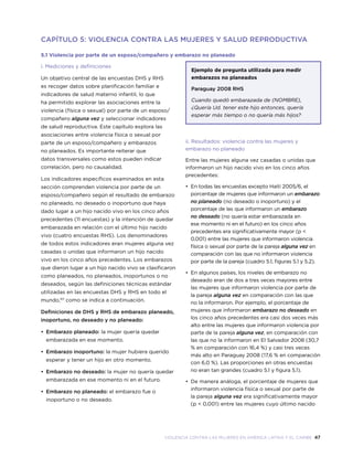 violencia contra las mujeres en américa latina y el caribe 47
CAPÍTULO 5: VIOLENCIA CONTRA LAS MUJERES Y SALUD REPRODUCTIVA
5.1 Violencia por parte de un esposo/compañero y embarazo no planeado
i. Mediciones y definiciones
Un objetivo central de las encuestas DHS y RHS
es recoger datos sobre planificación familiar e
indicadores de salud materno infantil, lo que
ha permitido explorar las asociaciones entre la
violencia (física o sexual) por parte de un esposo/
compañero alguna vez y seleccionar indicadores
de salud reproductiva. Este capítulo explora las
asociaciones entre violencia física o sexual por
parte de un esposo/compañero y embarazos
no planeados. Es importante reiterar que
datos transversales como estos pueden indicar
correlación, pero no causalidad.
Los indicadores específicos examinados en esta
sección comprenden violencia por parte de un
esposo/compañero según el resultado de embarazo
no planeado, no deseado o inoportuno que haya
dado lugar a un hijo nacido vivo en los cinco años
precedentes (11 encuestas) y la intención de quedar
embarazada en relación con el último hijo nacido
vivo (cuatro encuestas RHS). Los denominadores
de todos estos indicadores eran mujeres alguna vez
casadas o unidas que informaron un hijo nacido
vivo en los cinco años precedentes. Los embarazos
que dieron lugar a un hijo nacido vivo se clasificaron
como planeados, no planeados, inoportunos o no
deseados, según las definiciones técnicas estándar
utilizadas en las encuestas DHS y RHS en todo el
mundo,101
como se indica a continuación.
Definiciones de DHS y RHS de embarazo planeado,
inoportuno, no deseado y no planeado:
•	 Embarazo planeado: la mujer quería quedar
embarazada en ese momento.
•	 Embarazo inoportuno: la mujer hubiera querido
esperar y tener un hijo en otro momento.
•	 Embarazo no deseado: la mujer no quería quedar
embarazada en ese momento ni en el futuro.
•	 Embarazo no planeado: el embarazo fue o
inoportuno o no deseado.
Ejemplo de pregunta utilizada para medir
embarazos no planeados
Paraguay 2008 RHS
Cuando quedó embarazada de (NOMBRE),
¿Quería Ud. tener este hijo entonces, quería
esperar más tiempo o no quería más hijos?
ii. Resultados: violencia contra las mujeres y
embarazo no planeado
Entre las mujeres alguna vez casadas o unidas que
informaron un hijo nacido vivo en los cinco años
precedentes:
•	 En todas las encuestas excepto Haití 2005/6, el
porcentaje de mujeres que informaron un embarazo
no planeado (no deseado o inoportuno) y el
porcentaje de las que informaron un embarazo
no deseado (no quería estar embarazada en
ese momento ni en el futuro) en los cinco años
precedentes era significativamente mayor (p <
0,001) entre las mujeres que informaron violencia
física o sexual por parte de la pareja alguna vez en
comparación con las que no informaron violencia
por parte de la pareja (cuadro 5.1, figuras 5.1 y 5.2).
•	 En algunos países, los niveles de embarazo no
deseado eran de dos a tres veces mayores entre
las mujeres que informaron violencia por parte de
la pareja alguna vez en comparación con las que
no la informaron. Por ejemplo, el porcentaje de
mujeres que informaron embarazo no deseado en
los cinco años precedentes era casi dos veces más
alto entre las mujeres que informaron violencia por
parte de la pareja alguna vez, en comparación con
las que no la informaron en El Salvador 2008 (30,7
% en comparación con 16,4 %) y casi tres veces
más alto en Paraguay 2008 (17,6 % en comparación
con 6,0 %). Las proporciones en otras encuestas
no eran tan grandes (cuadro 5.1 y figura 5.1).
•	De manera análoga, el porcentaje de mujeres que
informaron violencia física o sexual por parte de
la pareja alguna vez era significativamente mayor
(p < 0,001) entre las mujeres cuyo último nacido
 