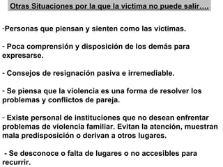 Otras Situaciones por la que la victima no puede salir….

-Personas que piensan y sienten como las victimas.

- Poca comprensión y disposición de los demás para
expresarse.

- Consejos de resignación pasiva e irremediable.

- Se piensa que la violencia es una forma de resolver los
problemas y conflictos de pareja.

- Existe personal de instituciones que no desean enfrentar
problemas de violencia familiar. Evitan la atención, muestran
mala predisposición o derivan a otros lugares.

 - Se desconoce o falta de lugares o no accesibles para
recurrir.
 