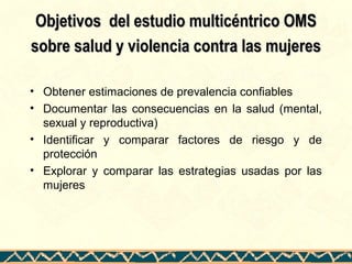 Objetivos del estudio multicéntrico OMSObjetivos del estudio multicéntrico OMS
sobre salud y violencia contra las mujeressobre salud y violencia contra las mujeres
• Obtener estimaciones de prevalencia confiables
• Documentar las consecuencias en la salud (mental,
sexual y reproductiva)
• Identificar y comparar factores de riesgo y de
protección
• Explorar y comparar las estrategias usadas por las
mujeres
 