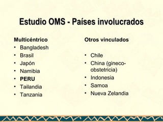 Estudio OMS - Países involucradosEstudio OMS - Países involucrados
Multicéntrico
• Bangladesh
• Brasil
• Japón
• Namibia
• PERU
• Tailandia
• Tanzania
Otros vinculados
• Chile
• China (gineco-
obstetricia)
• Indonesia
• Samoa
• Nueva Zelandia
 