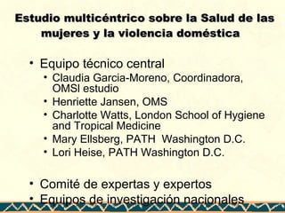Estudio multicéntrico sobre la Salud de lasEstudio multicéntrico sobre la Salud de las
mujeres y la violencia domésticamujeres y la violencia doméstica
• Equipo técnico central
• Claudia Garcia-Moreno, Coordinadora,
OMSl estudio
• Henriette Jansen, OMS
• Charlotte Watts, London School of Hygiene
and Tropical Medicine
• Mary Ellsberg, PATH Washington D.C.
• Lori Heise, PATH Washington D.C.
• Comité de expertas y expertos
• Equipos de investigación nacionales
 