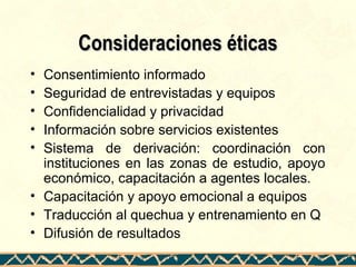 Consideraciones éticasConsideraciones éticas
• Consentimiento informado
• Seguridad de entrevistadas y equipos
• Confidencialidad y privacidad
• Información sobre servicios existentes
• Sistema de derivación: coordinación con
instituciones en las zonas de estudio, apoyo
económico, capacitación a agentes locales.
• Capacitación y apoyo emocional a equipos
• Traducción al quechua y entrenamiento en Q
• Difusión de resultados
 