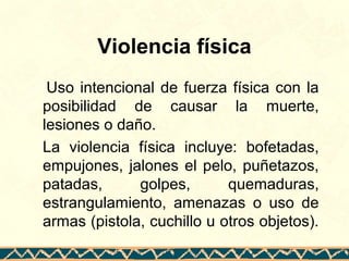 Violencia física
Uso intencional de fuerza física con la
posibilidad de causar la muerte,
lesiones o daño.
La violencia física incluye: bofetadas,
empujones, jalones el pelo, puñetazos,
patadas, golpes, quemaduras,
estrangulamiento, amenazas o uso de
armas (pistola, cuchillo u otros objetos).
 