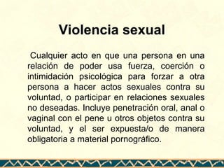 Violencia sexual
Cualquier acto en que una persona en una
relación de poder usa fuerza, coerción o
intimidación psicológica para forzar a otra
persona a hacer actos sexuales contra su
voluntad, o participar en relaciones sexuales
no deseadas. Incluye penetración oral, anal o
vaginal con el pene u otros objetos contra su
voluntad, y el ser expuesta/o de manera
obligatoria a material pornográfico.
 