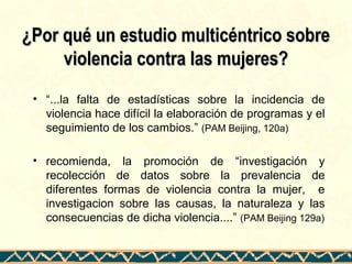 ¿Por qué un estudio multicéntrico sobre¿Por qué un estudio multicéntrico sobre
violencia contra las mujeres?violencia contra las mujeres?
• “...la falta de estadísticas sobre la incidencia de
violencia hace difícil la elaboración de programas y el
seguimiento de los cambios.” (PAM Beijing, 120a)
• recomienda, la promoción de “investigación y
recolección de datos sobre la prevalencia de
diferentes formas de violencia contra la mujer, e
investigacion sobre las causas, la naturaleza y las
consecuencias de dicha violencia....” (PAM Beijing 129a)
 