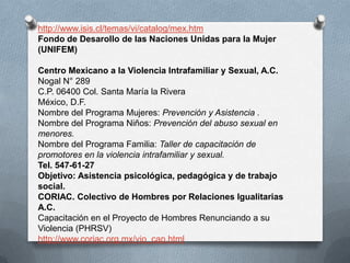 http://www.isis.cl/temas/vi/catalog/mex.htm
Fondo de Desarollo de las Naciones Unidas para la Mujer
(UNIFEM)

Centro Mexicano a la Violencia Intrafamiliar y Sexual, A.C.
Nogal N° 289
C.P. 06400 Col. Santa María la Rivera
México, D.F.
Nombre del Programa Mujeres: Prevención y Asistencia .
Nombre del Programa Niños: Prevención del abuso sexual en
menores.
Nombre del Programa Familia: Taller de capacitación de
promotores en la violencia intrafamiliar y sexual.
Tel. 547-61-27
Objetivo: Asistencia psicológica, pedagógica y de trabajo
social.
CORIAC. Colectivo de Hombres por Relaciones Igualitarias
A.C.
Capacitación en el Proyecto de Hombres Renunciando a su
Violencia (PHRSV)
http://www.coriac.org.mx/vio_cap.html
 